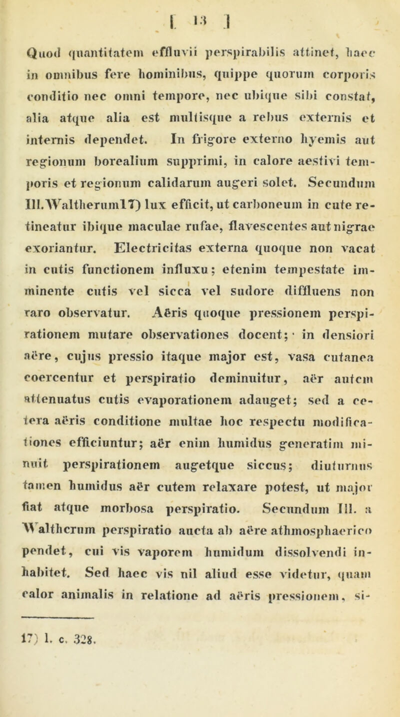 Quod quantitatem effluvii perspirabilis attinet, liaec in omnibus fere hominibus, quippe quorum corporis conditio nec omni tempore, nec ubique sibi constat, alia atque alia est multisque a rebus externis et internis dependet. In frigore externo hyemis «aut regionum borealium supprimi, in calore aestivi tem- poris et regionum calidarum augeri solet. Secundum lll.WaltherumlT) lux efficit, ut carboneum in cute re- tineatur ibique maculae rufae, flavescentes aut nigrae exoriantur. Electricitas externa quoque non vacat in cutis functionem influxu; etenim tempest.ate im- minente cutis vel sicca vel sudore diffluens non raro observatur. A£ris quoque pressionem perspi- r«ationeni mutare observationes docent; - in densiori aere, cujus pressio itaque major est, vasa cutanea coercentur et perspiratio deminuitur, aer autem attenuatus cutis evaporationem adauget; sed a ce- tera aeris conditione multae hoc respectu modifica- tiones efficiuntur; aer enim liumidus generatim mi- nuit. perspirationem augetque siccus; diuturnus tamen humidus ai*r cutem relaxare potest, ut major fiat atque morbosa perspiratio. Secundum 111. a althcrum perspiratio aucta ab aere athmosphaerico pendet, cui vis vaporem humidum dissolvendi in- habitet. Sed haec vis nil aliud esse videtur, quam calor animalis in relatione ad aeris pressionem, si- 17) 1. c. 328.