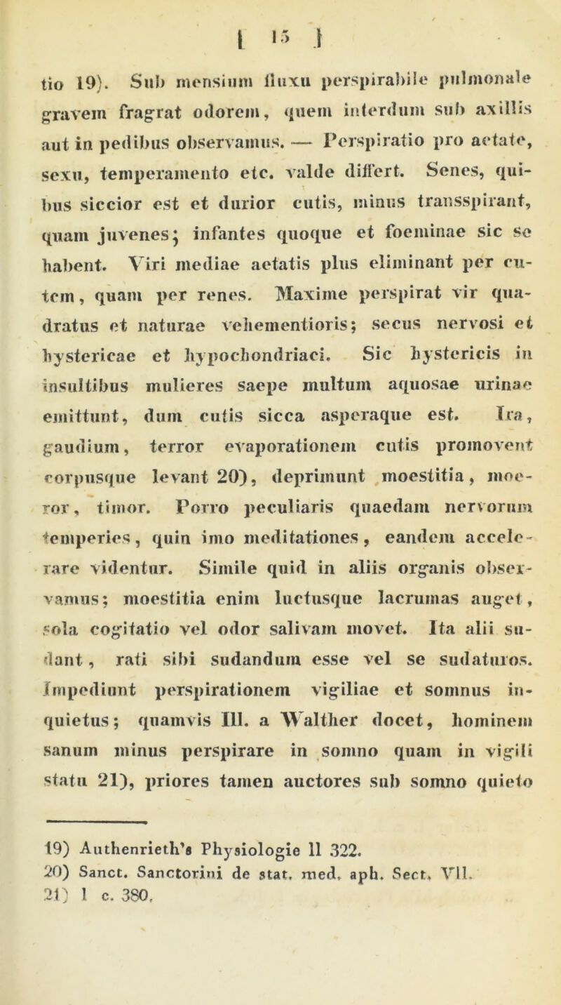 tio 19). Sub mensium fluxu perspirabile pulmonale gravem fragrat odorem, quem interdum sub axillis aut in pedibus observamus. — Perspiratio pro aetate, sexu, temperamento etc. valde differt. Senes, qui- bus siccior est et durior cutis, minus transspirant, quam juvenes} infantes quoque et foeminae sic se habent. Viri mediae aetatis plus eliminant per cu- tem , quam per renes. Maxime perspirat vir qua- dratus et naturae vehementioris; secus nervosi et hystericae et hypochondriaci. Sic hystericis in insultibus mulieres saepe inultum aquosae urinae emittunt, dum cutis sicca asperaque est. Ira, gaudium, terror evaporationem cutis promovent corpusque levant 20), deprimunt moestitia, moe- ror, timor. Porro peculiaris quaedam nervorum temperies, quin imo meditationes, eandem accele- rare videntur. Simile quid in aliis organis obser- vamus; moestitia enim luctusque lacrumas auget, sola cogitatio vel odor salivam movet. Ita alii su- dant , rati sibi sudandum esse vel se sudaturos. Impediunt perspirationem vigiliae et somnus in- quietus; quamvis 111. a Walther docet, hominem sanum minus perspirare in somno quam in vigili statu 21), priores tamen auctores sub somno quieto 19) Authenrieth’8 Physiologia 11 322. 20) Sanet. Sanctorini de stat. med. aph. Sect. VII. 21) 1 c. 380,