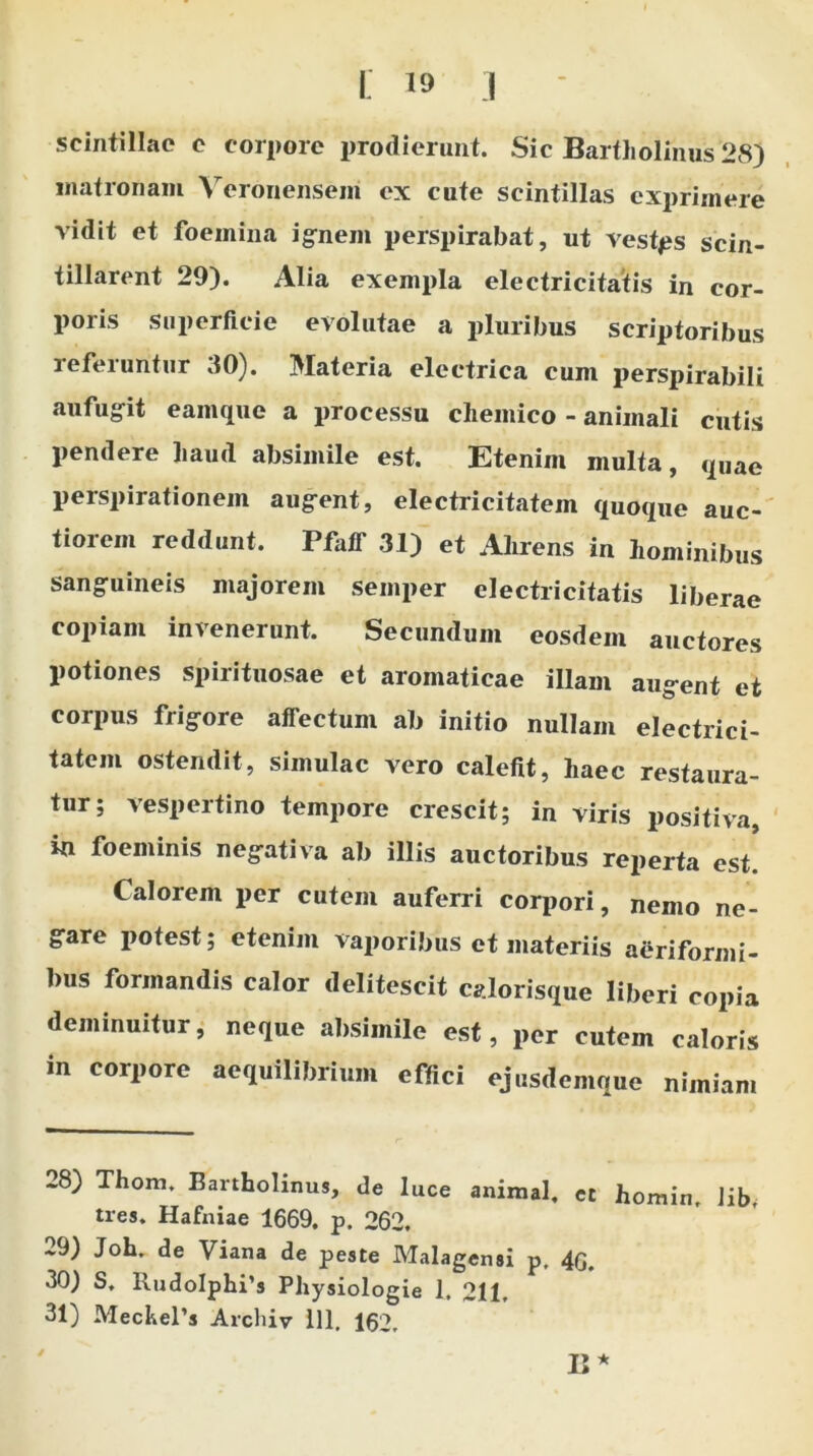 C 19 i scintillae c corpore prodierunt. Sic Bartholinus 28) matronam Veronensem ex cute scintillas exprimere vidit et foeinina ignem perspirabat, ut vestps scin- tillarent 29). Alia exempla electricitatis in cor- poris superficie evolutae a pluribus scriptoribus referuntur 30). Materia electrica cum perspirabili aufugit eamque a processu chemico - animali cutis pendere haud absimile est. Etenim multa, quae perspirationem augent, electricitatem quoque auc- tiorem reddunt. Pfaff 31) et Alirens in hominibus sanguineis majorem semper electricitatis liberae copiam invenerunt. Secundum eosdem auctores potiones spirituosae et aromaticae illam augent et corpus frigore affectum ab initio nullam electrici- tatem ostendit, simulae vero calefit, haec restaura- tur; aespeitino tempore crescit; in viris positiva, in fo e minis negativa ab illis auctoribus reperta est. Calorem per cutem auferri corpori, nemo ne- gare potest; etenim vaporibus et materiis aeriformi- bus formandis calor delitescit calorisque liberi copia deminuitur, neque absimile est, per cutem caloris in corpore aequilibrium effici ejusdemque nimiam 28) Thom. Bartholinus, de luce animal, et homin. Jib tres. Hafniae 1669. p. 262. -9) Joh. de Viana de peste Malagensi p, 40, 30) S, RudoIphi’s Physiologie 1, 211,