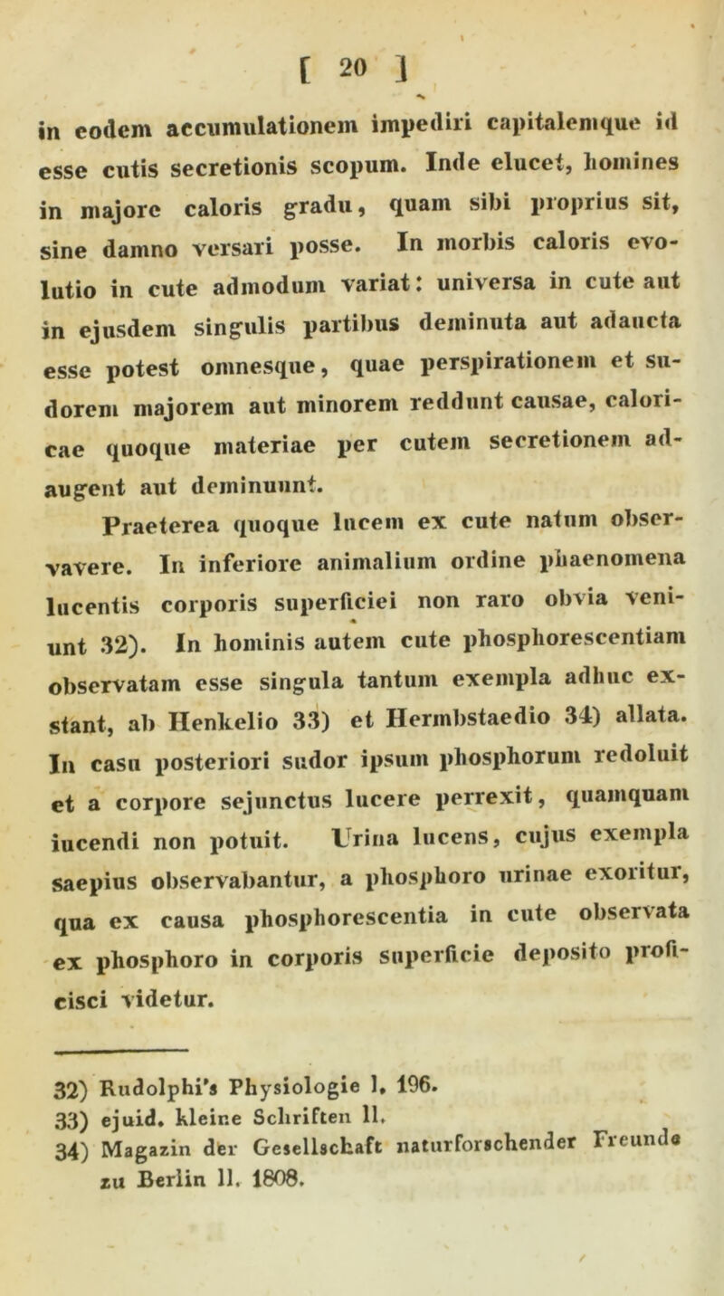 in eodem accumulationem impediri capitalemque id esse cutis secretionis scopum. Inde elucet, liomines in majore caloris gradu, quam sibi proprius sit, sine damno versari posse. In morbis caloris ovo- lutio in cute admodum variat: universa in cute aut in ejusdem singulis partibus deminuta aut adaucta esse potest omnesque, quae perspirationem et su- dorem majorem aut minorem reddunt causae, caloii- eae quoque materiae per cutem secretionem ad- augent aut deminuunt. Praeterea quoque lucem ex cute natum obser- vavere. In inferiore animalium ordine phaenomena lucentis corporis superficiei non raro obvia veni- « unt 32). In hominis autem cute phosphorescentiani observatam esse singula tantum exempla adhuc ex- stant, ab Henkelio 33) et Hermbstaedio 34) allata. In casu posteriori sudor ipsum phosplioruni redoluit et a corpore sejunctus lucere perrexit, quamquam iucendi non potuit. Urina lucens, cujus exempla saepius observabantur, a phosphoro urinae exoritur, qua ex causa phosphorescentia in cute observata ex phosphoro in corporis superficie deposito profi- cisci videtur. 32) Rudolphi's Physiologie 1, 196. 33) ejuid. kleir.e Scliriften 11. 34) Magazin der Gesellschaft naturforschender Freunda zu Berlin 11. 1808. /