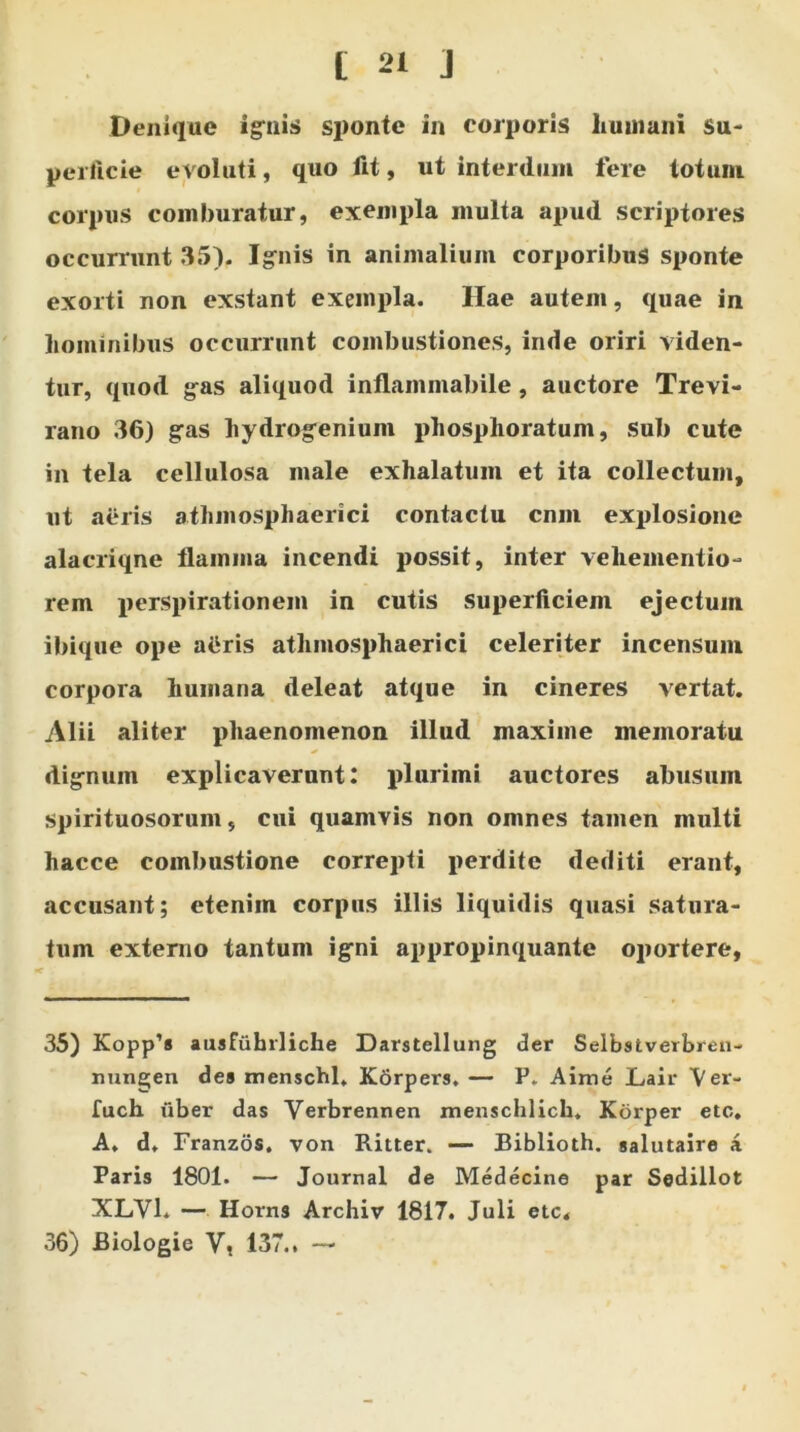 Denique ignis sponte in corporis humani Su- perficie evoluti, quo fit, ut interdum fere lotum corpus comburatur, exempla multa apud scriptores occurrunt 35). Ignis in animalium corporibus sponte exorti non exstant exempla. Hae autem, quae in hominibus occurrunt combustiones, inde oriri viden- tur, quod gas aliquod inflammabile, auctore Trevi- rano 36) gas liydrogeniuin phosphoratum, sub cute in tela cellulosa male exhalatum et ita collectum, ut aeris athmosphaerici contactu cnm explosione alacriqne flamma incendi possit, inter veliementio- rem perspirationem in cutis superficiem ejectum ibique ope attris athmosphaerici celeriter incensum corpora humana deleat atque in cineres vertat. Alii aliter phaenomenon illud maxime memoratu dignum explicaverunt: plurimi auctores abusum spirituosorum, cui quamvis non omnes tamen multi hacce combustione correpti perdite dediti erant, accusant; etenim corpus illis liquidis quasi satura- tum externo tantum igni appropinquante oportere. 35) Kopp’s ausfuhrliche Darstellung der Selbstverbreu- nungen des menschl. Kbrpers. — P. Aime Lair Ver- fuch fiber das Verbrennen menschlich. Korper etc, A. d, Franzos. von Ritter. — Biblioth. salutaire a Paris 1801. — Journal de Medecine par Sedillot XLYl. — Horns Archiv 1817. Juli etc. 36) Biologie V, 137., —