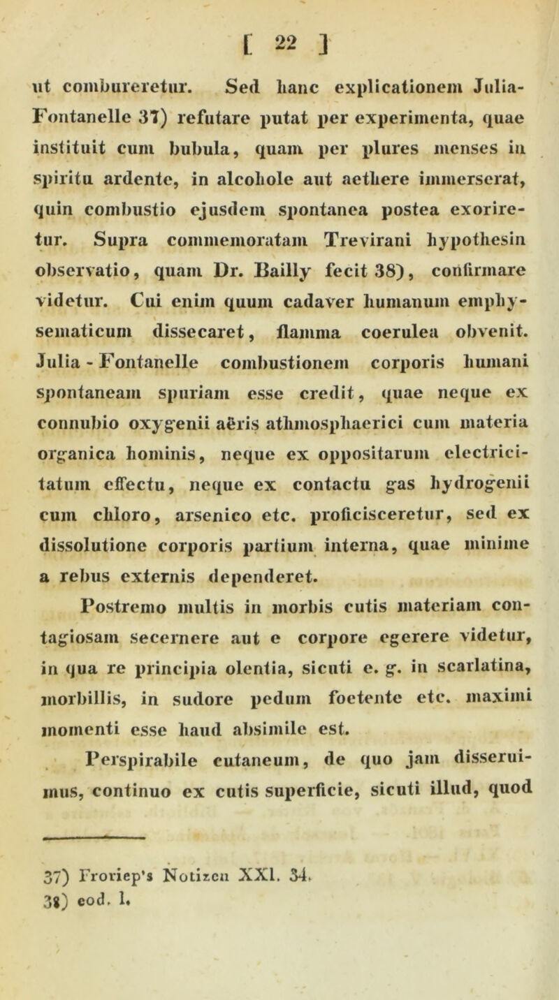 ut combureretur. Sed hanc explicationem Julia- Fontanelle 37) refutare putat per experimenta, quae instituit cum bubula, quam per plures menses iu spiritu ardente, in alcohole aut aethere immerserat, quin combustio ejusdem spontanea postea exorire- tur. Supra commemoratam Trevirani hypothesin observatio, quam Dr. Bailly fecit 38), conlirmare videtur. Cui enim quum cadaver humanum empliy- sematicum dissecaret, flamma coerulea obvenit. Julia - Fontanelle combustionem corporis humani spontaneam spuriam esse credit, quae neque ex connubio oxygenii aeris atlimosphaerici cum materia organica hominis, neque ex oppositarum electrici- tatuin effectu, neque ex contactu gas hydrogenii cum chloro, arsenico etc. proficisceretur, sed ex dissolutione corporis partium interna, quae minime a rebus externis dependeret. Postremo inultis in morbis cutis materiam con- tagiosam secernere aut e corpore egerere videtur, in qua re principia olentia, sicuti e. g. in scarlatina, morbillis, in sudore pedum foetente etc. maximi momenti esse haud absimile est. Perspirabile cutaneum, de quo jam disserui- mus, continuo ex cutis superficie, sicuti illud, quod 37) Froviep’s Notizcn XXI. 54. 3g) eod. 1.