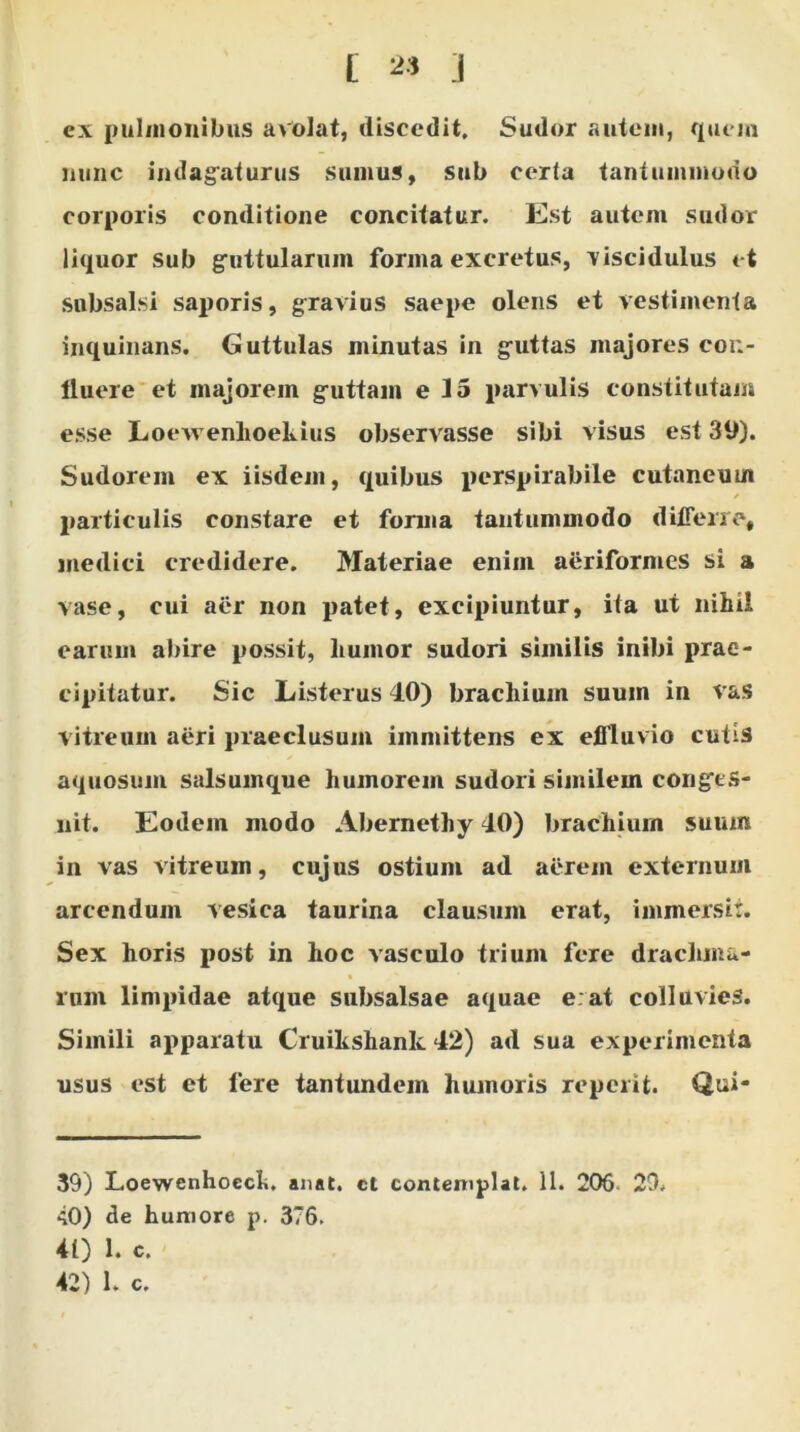 ex pulmonibus avolat, discedit. Sudor autem, quem nunc indagaturus sumus, sub certa tantummodo corporis conditione concitatur. Est autem sudor liquor sub guttularum forma excretus, viscidulus et subsalsi saporis, gravius saepe olens et vestimenta inquinans. Guttulas minutas in guttas majores con- lluere et majorem guttam e 15 parvulis constitutam esse Loevrenhoekius observasse sibi visus est 39). Sudorem ex iisdem, quibus perspirabile cutaneum particulis constare et forma tantummodo differre, medici credidere. Materiae enim aerifornies si a vase, cui aer non patet, excipiuntur, ita ut nihil earum abire possit, humor sudori similis inibi prae- cipitatur. Sic Listerus 40) brachium suum in vas vitreum aeri praeclusum immittens ex effluvio cutis aquosum salsumque humorem sudori similem congts- nit. Eodem modo Abernethy 40) brachium suum in vas vitreum, cujus ostium ad aerem externum arcendum vesica taurina clausum erat, immersit. Sex horis post in hoc vasculo trium fere drachma- rum limpidae atque subsalsae aquae e at colluvies. Simili apparatu Cruikshank 42) ad sua experimenta usus est et fere tantundem humoris reperit. Qui- 39) Loewenhoech. anat. ct contemplat. 11. 206 29. 40) de humore p. 376. 41) 1. c. 42) 1. c.