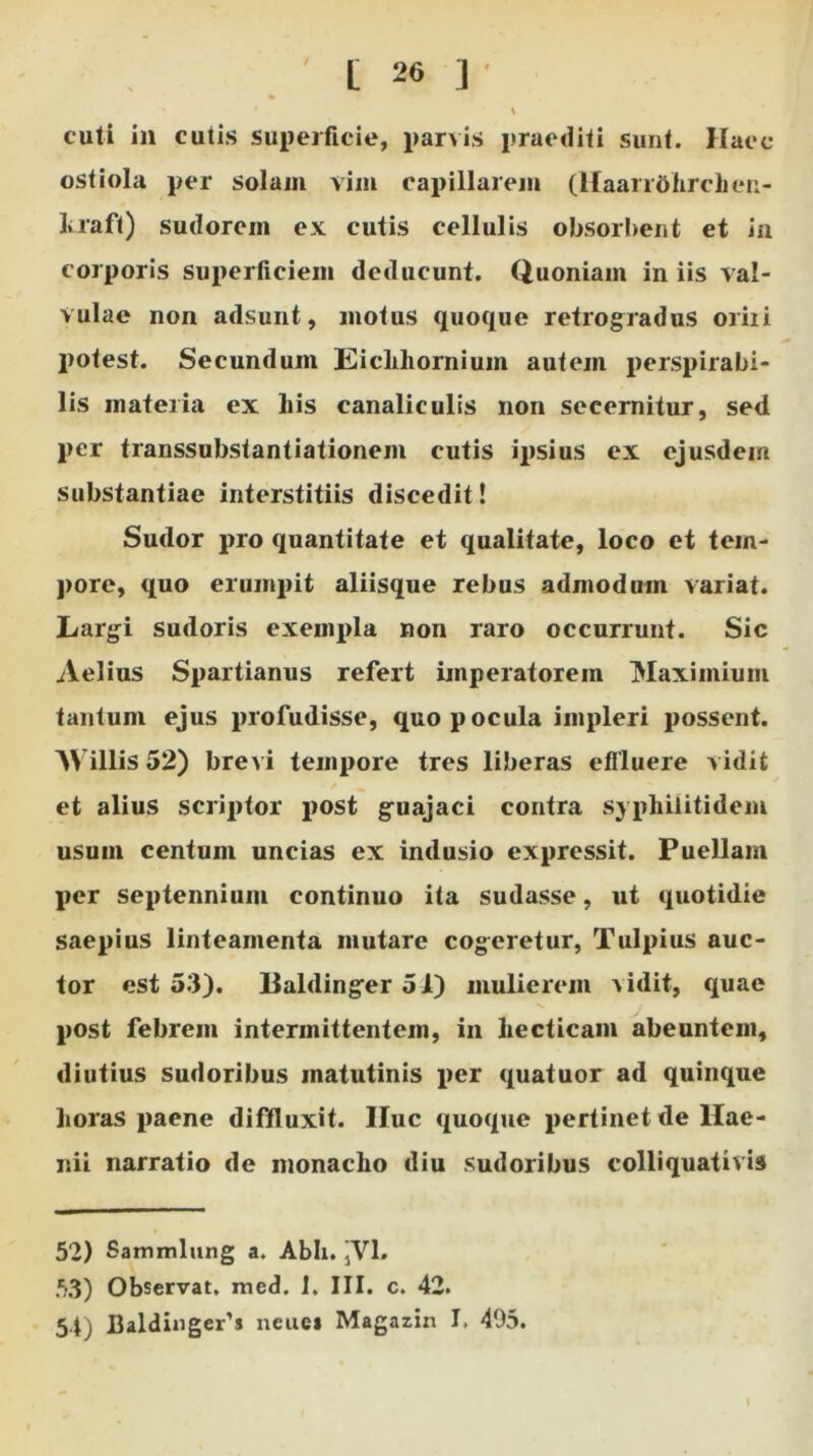 ‘ \ cuti in cutis superficie, parvis praediti sunt. Haec ostiola per solam vim capillarem (Haarrdhrchen- laaft) sudorem ex cutis cellulis obsorbent et in corporis superficiem deducunt. Quoniam iniis val- vulae non adsunt, motus quoque retrogradus oriii potest. Secundum Eichhornium autem perspicabi- lis materia ex liis canaliculis non secernitur, sed per transsubstantiationem cutis ipsius ex ejusdem substantiae interstitiis discedit! Sudor pro quantitate et qualitate, loco et tem- pore, quo erumpit aliisque rebus admodum variat. Largi sudoris exempla non raro occurrunt. Sic Aelius Spartianus refert imperatorem Maximium tantum ejus profudisse, quo pocula impleri possent. A\ illis 52) brevi tempore tres liberas effluere vidit et alius scriptor post guajaci contra sypliilitidem usum centum uncias ex indusio expressit. Puellam per septennium continuo ita sudasse, ut quotidie saepius linteamenta mutare cogeretur, Tulpius auc- tor est 53). lialdinger 51) mulierem x idit, quae post febrem intermittentem, in liecticani abeuntem, diutius sudoribus matutinis x>er quatuor ad quinque horas paene diffluxit. Huc quoque pertinet de Hae- nii narratio de monacho diu sudoribus colliquativis i 52) Sammlung a. Abh. ,’V1* 53) Observat, med. 1. III. c. 42. 54) flaldinger'* neuci Magazin I. 495.