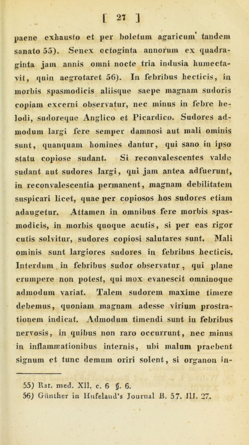 [ 2T ] paene exhausto et per boletum agaricum' tandem sanato 55). Senex octoginta annorum ex quadra- ginta jam annis omni nocte tria indusia humecta- vit, quin aegrotaret 56). In febribus hecticis, in morbis spasmodicis aliisque saepe magnam sudoris copiam excerni observatur, nec minus in febre lie- lodi, sudoreque Anglico et Picardico. Sudores ad- modum largi fere semper damnosi aut mali ominis sunt, quanquam homines dantur, qui sano in ipso statu copiose sudant. Si reconvalescentes valde sudant aut sudores largi, qui jam antea adfuerunt, in reconvalescentia permanent, magnam debilitatem suspicari licet, quae per copiosos hos sudores etiam adaugetur. Attamen in omnibus fere morbis spas- modicis, in morbis quoque acutis, si per eas rigor cutis solvitur, sudores copiosi salutares sunt. Mali ominis sunt largiores sudores in febribus hecticis. Interdum, in febribus sudor observatur, qui plane erumpere non potest, qui mox evanescit omninoque admodum variat. Talem sudorem maxime timere debemus, quoniam magnam adesse virium prostra- tionem indicat. Admodum timendi sunt in febribus nervosis, in quibus non raro occurrunt, nec minus in inflammationibus internis, ubi malum praebent signum et tunc demum oriri solent, si organon in- 55) Piat. med. Xll. c, 6 6.