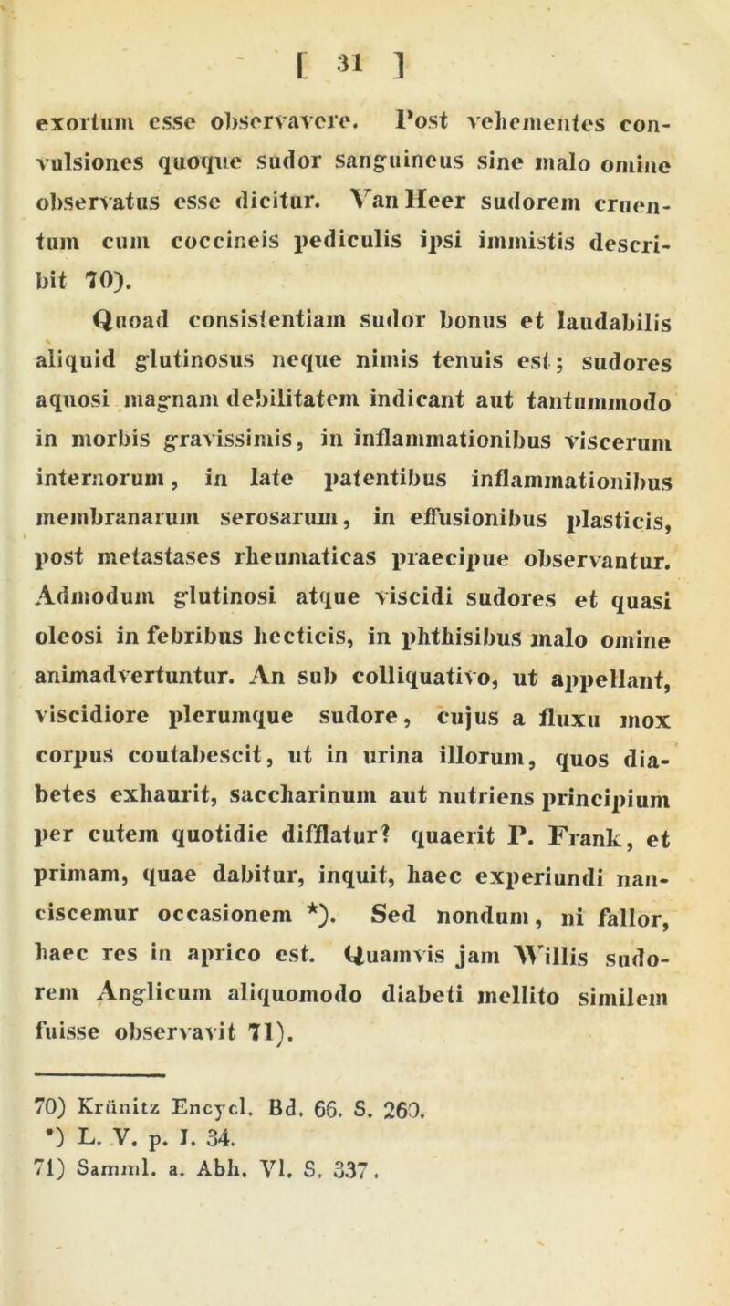 exortum esse observavere. Post vehementes con- vulsiones quoque sudor sanguineus sine malo omine observatus esse dicitur. VanHeer sudorem cruen- tum cum coccineis pediculis ipsi immistis descri- bit 70). Quoad consistentiam sudor bonus et laudabilis * aliquid glutinosus neque nimis tenuis est; sudores aquosi magnam debilitatem indicant aut tantummodo in morbis gravissimis, in inflammationibus viscerum internorum, in late patentibus inflammationibus membranarum serosarum, in effusionibus plasticis, post metastases rheumaticas praecipue observantur. Admodum glutinosi atque viscidi sudores et quasi oleosi in febribus hecticis, in phthisibus malo omine animadvertuntur. An sub colliquativo, ut appellant, viscidiore plerumque sudore, cujus a fluxu mox corpus coutabescit, ut in urina illorum, quos dia- betes exhaurit, saccharinuin aut nutriens principium per cutem quotidie difflatur? quaerit P. Frank, et primam, quae dabitur, inquit, haec experiundi nan- ciscemur occasionem * *). Sed nondum, ni fallor, haec res in aprico est. Quamvis jam AVillis sudo- rem Anglicum aliquomodo diabeti mellito similem fuisse observavit 71). 70) Kriinitz Encycl. Bd, 66. S. 260. •) L, V. P. T. 34. 71) Samml. a. Abh. VI, S. 337.