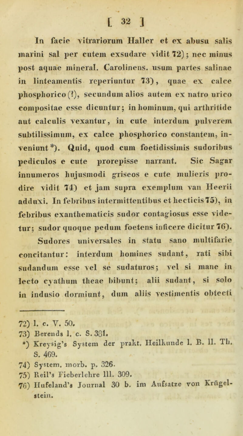Ia facio vitrariorum Ilaller et ex abusu salis marini sal per cutem exsudare vidit 72); nec minus post aquae mineral. Carolinens. usum partes salinae in linteamentis reperiuntur 73), quae ex calce phosphorico (1), secundum alios autem ex natro urico compositae esse dicuntur; in hominum, qui arthritide aut calculis vexantur, in cute interdum pulverem subtilissimum, ex calce phosphorico constantem, in- veniunt* *). Quid, quod cum foetidissimis sudoribus pediculos e cute prorepisse narrant. Sic Sagar innumeros hujusmodi griseos e cute mulieris pro- dire vidit 74) et jam supra exemplum van Ileerii adduxi. In febribus intermittentibus et liecticis75), in febribus exanthematicis sudor contagiosus esse vide- tur; sudor quoque pedum foetens inficere dicitur 76). Sudores universales in statu sano multifarie concitantur: interdum homines sudant, rati sibi sudandum esse vel se sudaturos; vel si mane in lecto cyathum theae bibunt; alii sudant, si solo in indusio dormiunt, dum aliis vestimentis obtecti 72) 1. C. V. 50, 73) Berends 1. c. S. 301» *) Kreysig’s System der praht. Heilkunde 1. B. 11. Tli, S. 469. 74) System, morb. p. 326. 75) Pieil’s Fieberlehre 111. 309. 76) IIufeland’8 Journal 30 b. ini Aufsatze von Kriigel- stein.