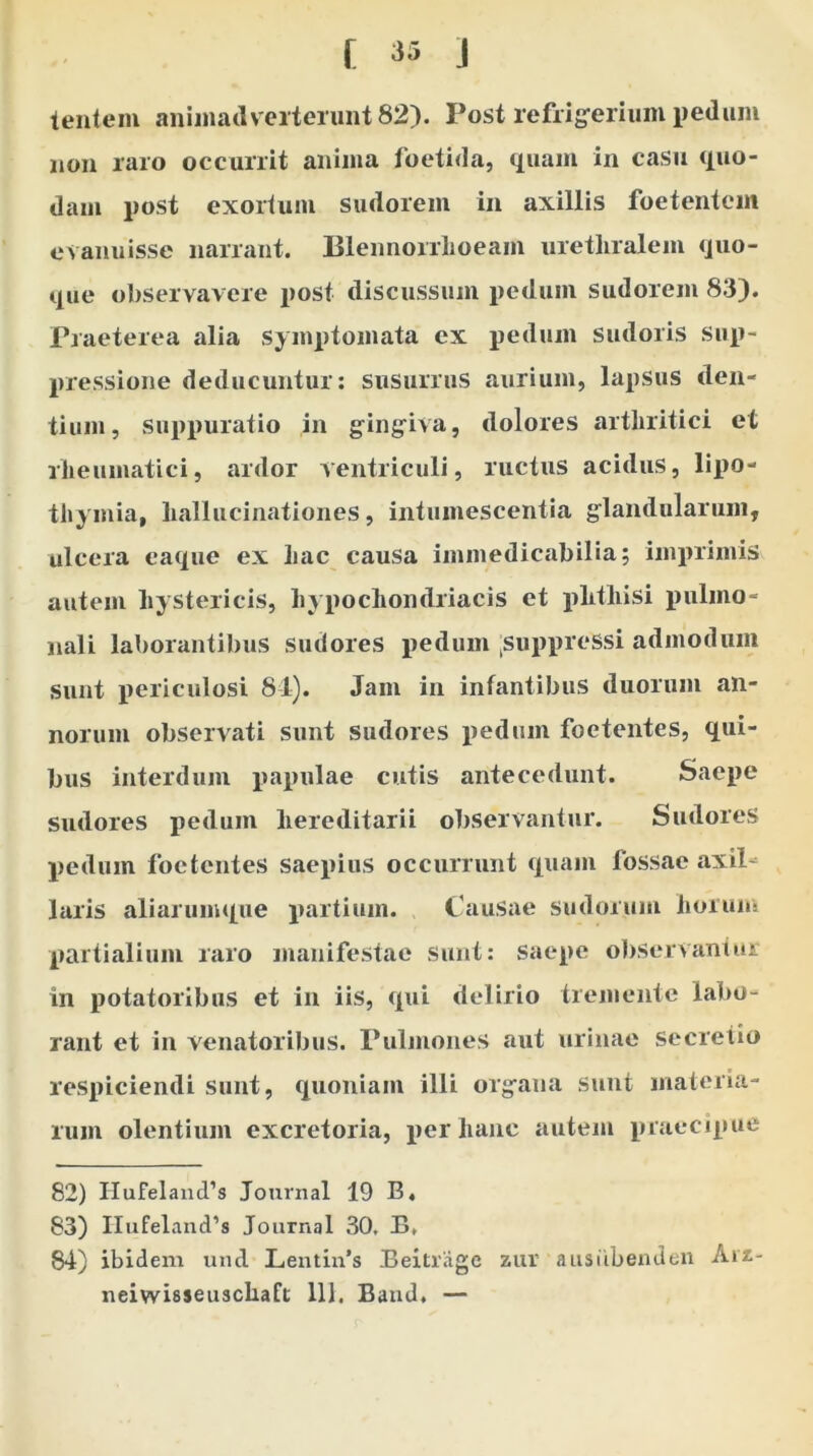 lentem animadverterunt 82). Post refrigerium pedunt non raro occurrit anima foetida, quam in casu quo- dam post exortum sudorem in axillis foetentem evanuisse narrant. Blennorrlioeam urethralem quo- que observavere post discussum pedum sudorem 83). Praeterea alia symptomata ex pedum sudoris sup- pressione deducuntur: susurrus aurium, lapsus den- tium, suppuratio in gingiva, dolores arthritici et rheumatici, ardor ventriculi, ructus acidus, lipo- tliymia, hallucinationes, intumescentia glandularum, ulcera eaque ex hac causa immedicabilia; imprimis autem hystericis, hypochondriacis et phthisi pulmo- nali laborantibus sudores pedum [suppressi admodum sunt periculosi 84). Jam in infantibus duorum an- norum observati sunt sudores pedum foetentes, qui- bus interdum papulae cutis antecedunt. Saepe sudores pedum hereditarii observantur. Sudores pedum foetentes saepius occurrunt quam fossae axil laris aliarumque partium. Causae sudorum horum partialium raro manifestae sunt: saepe observantur in potatoribus et in iis, qui delirio tremente labo- rant et in venatoribus. Pulmones aut urinae secretio respiciendi sunt, quoniam illi organa sunt materia- rum olentium excretoria, per hanc autem praecipue 82) IIufelamTs Journal 19 B« 83) IIufeland’s Journal 30. B, 84) ibidem und Lentin’s Beitrage zur ausiibenden Arz- neiwisseuschaft 111. Band, —