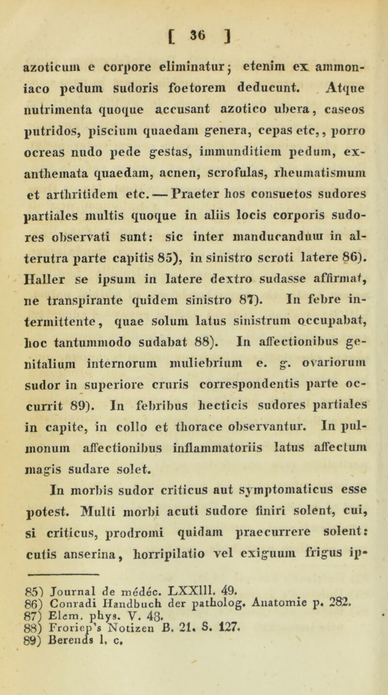 [ ) azoticum e corpore eliminatur j etenim ex ainmon- iaco peduin sudoris foetorein deducunt. Atque nutrimenta quoque accusant azotico ubera, caseos putridos, piscium quaedam genera, cepas etc,, porro ocreas nudo pede gestas, immunditiem pedum, ex- anthemata quaedam, acnen, scrofulas, rheumatismum et arthritidem etc. — Praeter hos consuetos sudores partiales multis quoque in aliis locis corporis sudo- res observati sunt: sic inter manducandum in al- terutra parte capitis 85), in sinistro scroti latere 86). Haller se ipsum in latere dextro sudasse affirmat, ne transpirante quidem sinistro 8T). In febre in- termittente, quae solum latus sinistrum occupabat, hoc tantummodo sudabat 88). In affectionibus ge- nitalium internorum muliebrium e. g. ovariorum sudor in superiore cruris correspondentis parte oc- currit 89). In febribus hecticis sudores partiales in capite, in collo et thorace observantur. In pul- monum affectionibus inflammatoriis latus affectum magis sudare solet. In morbis sudor criticus aut symptomaticus esse potest. Multi morbi acuti sudore finiri solent, cui, si criticus, prodromi quidam praecurrere solent: cutis anserina, horripilatio vel exiguum frigus ip» 85) Journal de medec. LXX111. 49. 86) Conradi Handbuch der patholog. Anatomie p. 282. 87) Elem. phys. V. 48* 88) Froriep’s Notizen B. 21. S. 127. 89) Berends 1» c.