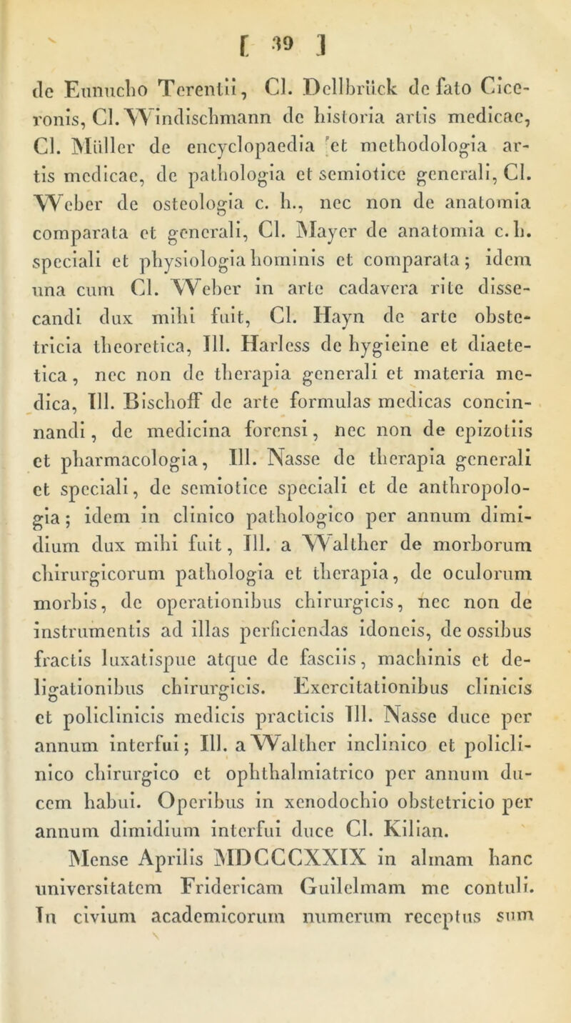 de Eunucho Terentii, Cl. Dellbriick de faio Cice- ronis, Cl. Windischmann de historia artis medicae, Cl. Miiller de encyclopaedia et methodologia ar- tis medicae, de pathologia et semiotice generali, Cl. Weber de osteologia c. h., nec non de anatomia comparata et generali, Cl. Mayer de anatomia c.h. speciali et physiologia hominis et comparata; idem una cum Cl. Weber in arte cadavera rite disse- candi dux mihi fuit, Cl. Hayn de arte obste- tricia theoretica, 111. Harless de hygieine et diaete- tica , nec non de therapia generali et materia me- dica, 111. Bischoff de arte formulas medicas concin- nandi , de medicina forensi, nec non de epizotiis et pharmacologia, 111. Nasse de therapia generali et speciali, de semiotice speciali et de anthropolo- gia; idem in clinico pathologico per annum dimi- dium dux mihi fuit, 111. a NValther de morborum chirurgicorum pathologia et therapia, de oculorum morbis, de operationibus chirurgicis, nec non de instrumentis ad illas perficiendas idoneis, de ossibus fractis luxatispue atque de fasciis, machinis et de- ligationibus chirurgicis. Exercitationibus clinicis et policlinicis medicis practicis 111. Nasse duce per annum interfui; 111. aWalthcr inclinico et policli- nico chirurgico et ophthalmiatrico per annum du- cem habui. Operibus in xenodochio obstetricio per annum dimidium interfui duce Cl. Kilian. Mense Aprilis MDCCCXXIX in almam hanc universitatem Fridericam Guilelmam me contuli. Tn civium academicorum numerum receptus sum