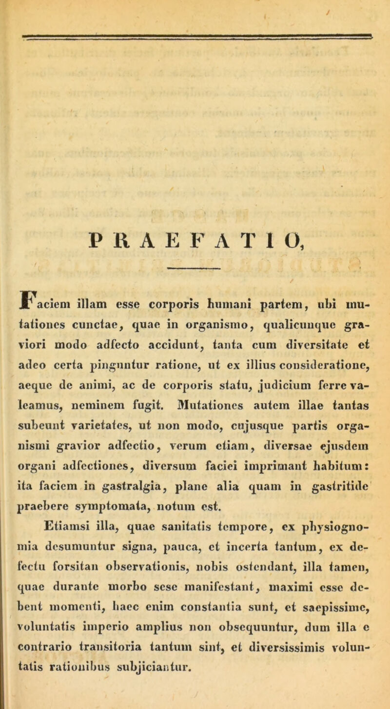 I / 5- PRAE F A T i O, Faciem illam esse corporis humani partem, ubi mu- tationes cunctae, quae in organismo, qualicimque gra- viori modo adfecto accidunt, tanta cum diversitate et adeo certa pinguntur ratione, ut ex illius consideratione, aeque de animi, ac de corporis statu, judicium ferre va- leamus, neminem fugit. Mutationes autem illae tantas subeunt varietates, ut non modo, cujusque partis orga- nismi gravior adfectio, verum etiam, diversae ejusdem organi adfcctiones, diversum faciei imprimant habitum: ita faciem in gastralgia, plane alia quam in gastritide praebere symptomata, notum est. Etiamsi illa, quae sanitatis tempore, ex physiogno- mia desumuntur signa, pauca, et incerta tantum, ex de- fectu forsitan observationis, nobis ostendant, illa tamen, quae durante morbo sesc manifestant, maximi esse de- bent momenti, haec enim constantia sunt, et saepissime, voluntatis imperio amplius non obsequuntur, dum illa c contrario transitoria tantum sint, et diversissimis volun- tatis rationibus subjiciantur.