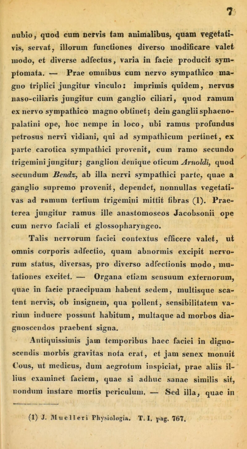 nubio, quod cum nervis tam animalibus, quam vegetati- vis, servat, illorum functiones diverso modificare valet modo, et diverse adfectus, varia in facie producit sym- ptomata. — Prae omnibus cum nervo sympathico ma- gno triplici jungitur vinculo: imprimis quidem, nervus naso-ciliaris jungitur cum ganglio ciliari, quod ramum cx nervo sympathico magno obtinet; dein ganglii sphaeno- palatini ope, hoc nempe in loco, ubi ramus profundus petrosus nervi vidiani, qui ad sympathicum pertinet, ex parte carotica sympathici provenit, cum ramo secundo trigemini jungitur; ganglion denique oticum Arnoldi, quod secundum Bendz,, ab illa nervi sympathici parte, quae a ganglio supremo provenit, dependet, nonnullas vegetati- vas ad ramum tertium trigemini mittit fibras (1). Prae- terea jungitur ramus ille anastomoscos Jacobsonii ope cum nervo faciali et glossopharyngeo. Talis nervorum faciei contextus efficere valet, ut omnis corporis adfectio, quam abnormis excipit nervo- rum status, diversas, pro diverso adfectionis modo, mu- tationes excitet. — Organa etiam sensuum externorum, quae in facie praecipuam habent sedem, multisque sca- tent nervis, ob insignem, qua pollent, sensibilitatem va- rium induere possunt habitum, multaque ad morbos dia- gnoscendos praebent signa. Antiquissimis jam temporibus haec faciei in digno- scendis morbis gravitas nota erat, et jam senex monuit Cous, ut medicus, dum aegrotum inspiciat, prae aliis il- lius examinet faciem, quae si adhuc sanae similis sit, nondum instare mortis periculum. — Sed illa, quae in (1) J. Mu e 11 er i Physiologia. T. I. pag. 767.