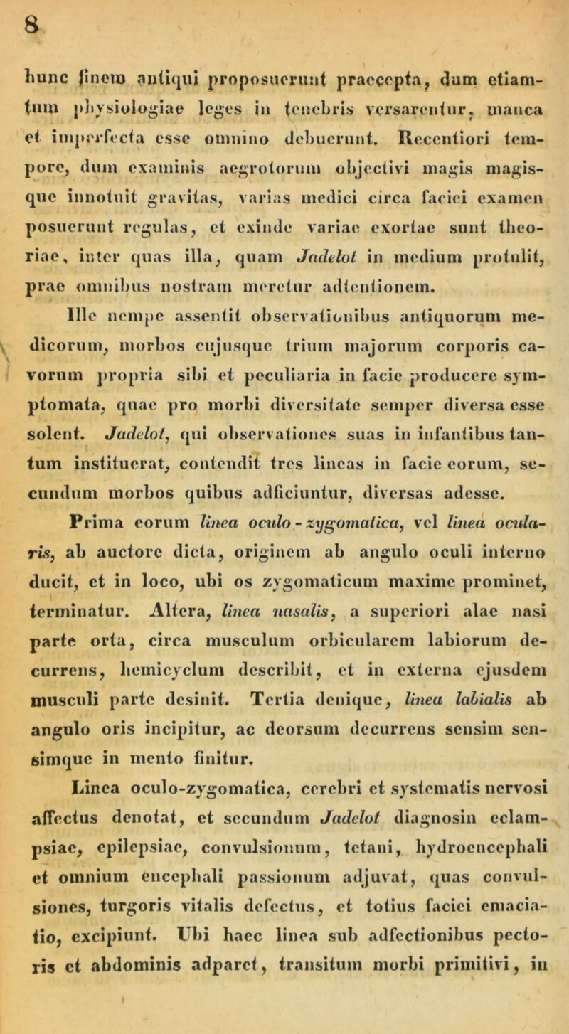 liunc finem antiqui proposuerunt praecepta, dum etiam- tum physiologiae leges in tenebris versarentur, uianca et imperfecta esse omnino debuerunt. Reccutiori tem- pore, dum examinis aegrotorum objectivi magis magis- que innotuit gravitas, varias medici circa faciei examen posuerunt regulas, et exinde variae exortae sunt theo- riae, inter quas illa, quam Jadelol in medium protulit, prae omnibus nostram meretur adtentionem. Ille nempe assentil observationibus antiquorum me- dicorum, morbos cujusque trium majorum corporis ca- s vorum propria sibi et peculiaria in facie producere sym- ptomata, quae pro morbi diversitate semper diversa esse solent. Jadelol, qui observationes suas in infantibus tan- tum instituerat, contendit tres lineas in facie eorum, se- cundum morbos quibus adficiuntur, diversas adesse. Prima eorum linea oculo - zygomatica, vel linea ocida- ris, ab auctore dicta, originem ab angulo oculi interno ducit, ct in loco, ubi os zygomaticum maxime prominet, terminatur. Altera, linea nasalis, a superiori alae nasi parte orta, circa musculum orbicularem labiorum de- currens, liemicyclum describit, ct in externa ejusdem musculi parte desinit. Tertia denique, linea labialis ab angulo oris incipitur, ac deorsum decurrens sensim sen- simque in mento finitur. Iiinca oculo-zygomatica, cerebri et systematis nervosi affectus denotat, et secundum Jadelol diagnosin eclam- psiae, epilepsiae, convulsionum, tetani, liydrocncephali et omnium encephali passionum adjuvat, quas convul- siones, turgoris vitalis defectus, et totius faciei emacia- tio, excipiunt. Ubi hacc linea sub adfcctionibus pecto- ris ct abdominis adparct, transitum morbi primitivi, iu