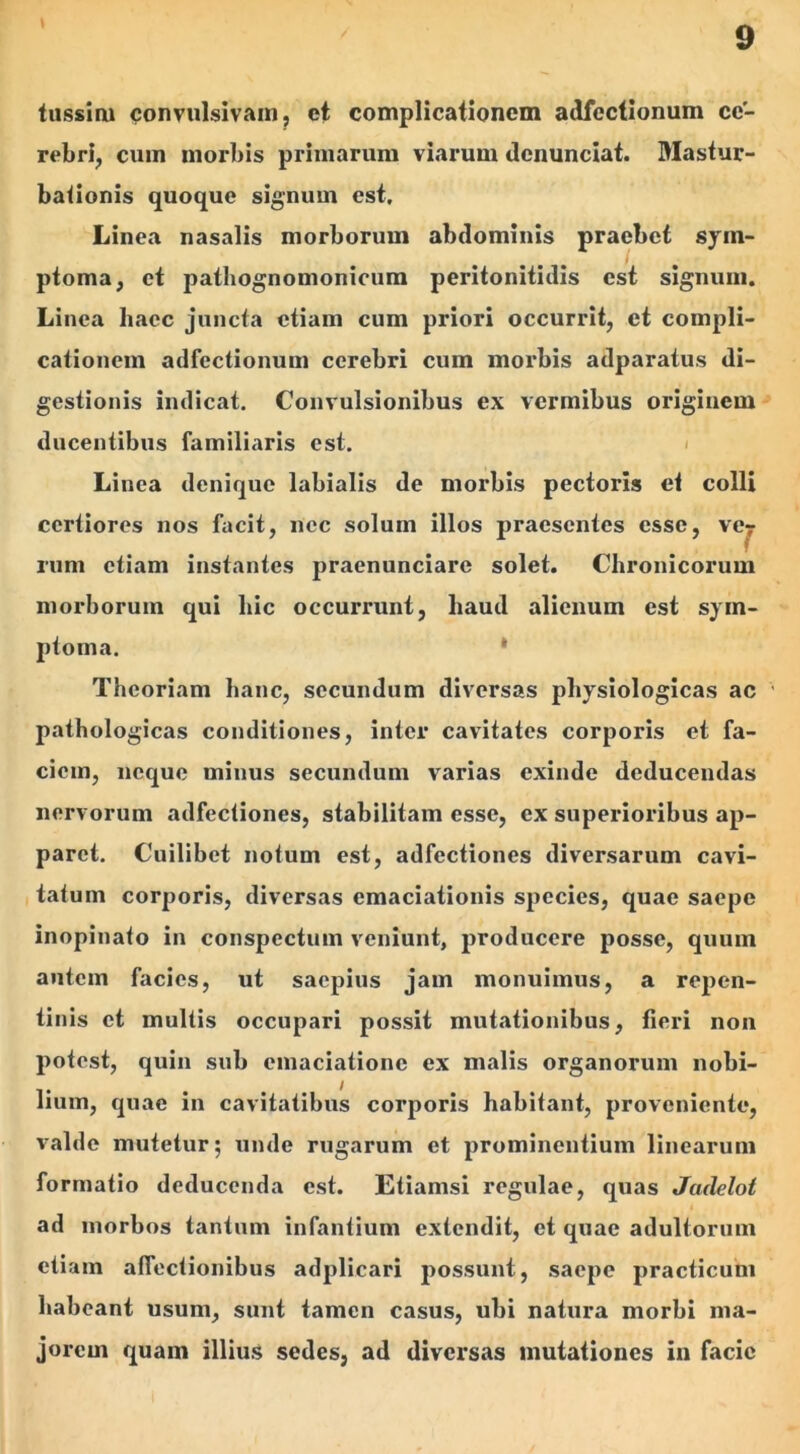 tussim convulsivam, et complicationem adfectionum ce- rebri, cuin morbis primarum viarum denunciat. Mastur- bationis quoque signum est. Linea nasalis morborum abdominis praebet sym- ptoma, et pathognomonicum peritonitidis est signum. Linea haec juncta etiam cum priori occurrit, et compli- cationem adfectionum cerebri cum morbis adparatus di- gestionis indicat. Convulsionibus ex vermibus originem ducentibus familiaris est. Linea denique labialis de morbis pectoris et colli certiores nos facit, nec solum illos praesentes esse, ve7 rum etiam instantes praenunciare solet. Chronicorum morborum qui hic occurrunt, haud alienum est sym- ptoma. Theoriam hanc, secundum diversas physiologicas ac pathologicas conditiones, inter cavitates corporis et fa- ciem, neque minus secundum varias exinde deducendas nervorum adfectiones, stabilitam esse, ex superioribus ap- paret. Cuilibet notum est, adfectiones diversarum cavi- tatum corporis, diversas emaciationis species, quae saepe inopinato in conspectum veniunt, producere posse, quum autem facies, ut saepius jam monuimus, a repen- tinis et multis occupari possit mutationibus, fieri non potest, quin sub emaciationc ex malis organorum nobi- / Iium, quae in cavitatibus corporis habitant, proveniente, valde mutetur; unde rugarum et prominentium linearum formatio deducenda est. Etiamsi regulae, quas Jadelot ad morbos tantum infantium extendit, et quae adultorum etiam affectionibus adplicari possunt, saepe practicum habeant usum, sunt tamen casus, ubi natura morbi ma- jorem quam illius sedes, ad diversas mutationes in facie