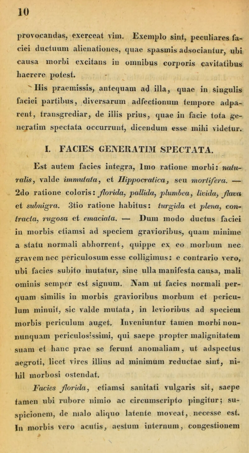 provocandas, exerceat vim. Exemplo sint, peculiares la- ciei ductuum alienationes, quae spasmis adsociantur, ubi causa morbi excitans in omnibus corporis cavitatibus haerere potest. Miis praemissis, antequam ad illa, quae in singulis faciei partibus, diversarum adfectionum tempore adpa- rent, transgrediar, de illis prius, quae in facie tota ge- neratim spectata occurrunt, dicendum esse mihi videtur. I. FACIES GENERATIM SPECTATA. Est autem facies integra, Imo ratione morbi: natu- ralis, valde immutata, et Ilippocralica, seu mortifera. — 2do ratione coloris: florida, pallida, plumbea, livida, flava et subnigra. 3tio ratione habitus: turgida et plena, con- tracta, rugosa et emaciata. — Dum modo ductus faciei in morbis etiamsi ad speciem gravioribus, quam minime a statu normali abhorrent, quippe ex eo morbum nec gravem nec periculosum esse colligimus: c contrario vero, ubi facies subito mutatur, sine ulla manifesta causa, mali ominis semper est signum. Nam ut facies normali per- quam similis in morbis gravioribus morbum et pericu- lum minuit, sic valde mutata, in levioribus ad speciem morbis periculum auget. Inveniuntur tamen morbi nou- nunquam periculosissimi, qui saepe propter malignitatem suam et hanc prae se ferunt anomaliam, ut adspcctus aegroti, licet vires illius ad minimum reductae sint, ni- hil morbosi ostendat. Facies florida, etiamsi sanitati vulgaris sit, saepe tamen ubi rubore nimio ac circumscripto pingitur; su- spicionem, de malo aliquo latente moveat,. neeessc est. In morbis vero acutis, aestum internum, congestionem