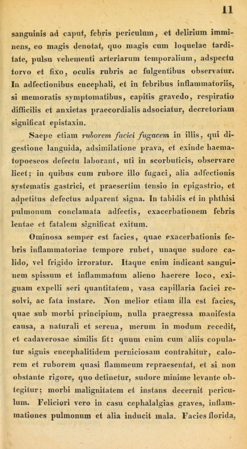 sanguinis ad caput, febris periculum, et delirium immi- nens, eo magis denotat, quo magis cum loquelae tardi- tate, pulsu vehementi arteriarum temporalium, adspectu torvo et fixo, oculis rubris ac fulgentibus observatur. In adfectionibus encephali, et in febribus inflammatoriis, si memoratis symptomatibus, capitis gravedo, respiratio difficilis et anxietas praecordialis adsociatur, decretoriam significat epistaxin. Saepe etiam ruborem faciei fugacem in illis, qui di- gestione languida, adsimilatione prava, et exinde hacma- topoeseos defectu laborant, uti in scorbuticis, observare licet; in quibus cum rubore illo fugaci, alia adfcctionis systematis gastrici, et praesertim tensio in epigastrio, et adpetitus defectus adparent signa. In tabidis et in phthisi pulmonum conclamata adfectis, exacerbationem febris lentae et fatalem significat exitum. Ominosa seinper est facies, quae exacerbationis fe- bris inflammatoriae tempore rubet, unaque sudore ca- lido, vel frigido irroratur. Itaque enim indicant sangui- nem spissum et inflammatum alieno haerere loco, exi- guam expelli seri quantitatem, vasa capillaria faciei re- solvi, ac fata instare. Non melior etiam illa est facies, quae sub morbi principium, nulla praegressa manifesta causa, a naturali et serena, merum in modum recedit, et cadaverosae similis fit: quum enim cum aliis copula- tur signis cnccphalitidem perniciosam contrahitur, calo- rem et ruborem quasi flammeum repraesentat, et si non obstante rigore, quo detinetur, sudore minime levante ob- tegitur; morbi malignitatem et instans decernit pericu- lum. Feliciori vero in casu cephalalgias graves, inflam- mationes pulmonum et alia inducit mala. Facies florida,