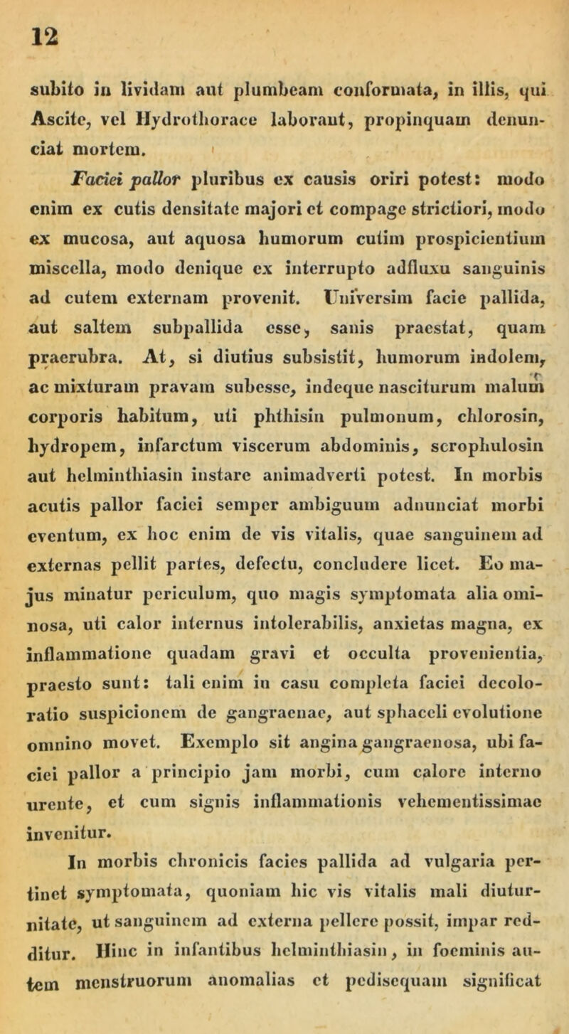 subito iu lividam aut plumbeam conformata, in illis, qui Ascite, vel Hydrothorace laboraut, propinquam denun- ciai mortem. Faciei pallor pluribus ex causis oriri potest: modo enim ex cutis densitate majori et compage strictiori, modo ex mucosa, aut aquosa humorum cutim prospicientium miscella, modo denique ex interrupto adfluxu sanguinis ad cutem externam provenit. UniVersim facie pallida, aut saltem subpallida esse, sanis praestat, quam praerubra. At, si diutius subsistit, humorum indolem, ac mixturam pravam subesse, indeque nasciturum malum corporis habitum, uti phthisin pulmonum, chlorosin, hydropem, infarctum viscerum abdominis, scrophulosin aut helminthiasin instare animadverti potest. In morbis acutis pallor faciei semper ambiguum adnunciat morbi eventum, ex hoc enim de vis vitalis, quae sanguinem ad externas pellit partes, defectu, concludere licet. Eo ma- jus minatur periculum, quo magis symptomata alia omi- nosa, uti calor internus intolerabilis, anxietas magna, ex inflammatione quadam gravi et occulta provenientia, praesto sunt: tali enim in casu completa faciei decolo- ratio suspicionem de gangraenae, aut sphaceli evolutione omnino movet. Exemplo sit angina gangraenosa, ubi fa- ciei pallor a principio jam morbi, cum calore interno urente, et cum signis inflammationis vehementissimac invenitur. In morbis chronicis facies pallida ad vulgaria per- tinet symptomata, quoniam hic vis vitalis mali diutur- nitate, ut sanguinem ad externa pellere possit, impar red- ditur. Hinc in infantibus helminthiasin, in foeminis au- tem menstruorum anomalias et pedisequam significat