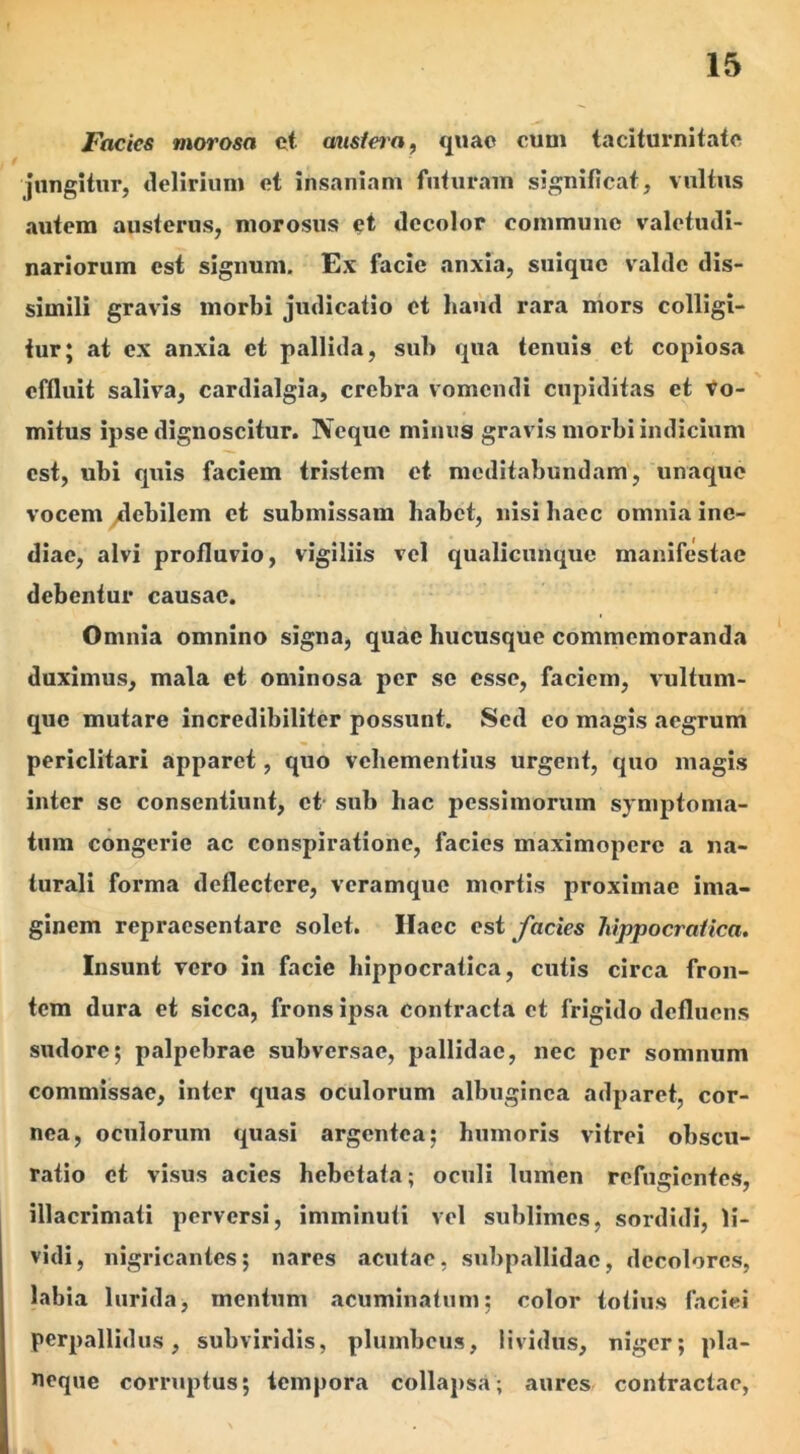 Facies morosa et ausiera, quae cum taciturnitate jungitur, delirium et insaniam futuram significat, vultus autem austerus, morosus et decolor commune valetudi- nariorum est signum. Ex facie anxia, suiquc valde dis- simili gravis morbi judicatio et haud rara mors colligi- tur; at ex anxia et pallida, sub qua tenuis et copiosa effluit saliva, cardialgia, crebra vomendi cupiditas et vo- mitus ipse dignoscitur. Neque minus gravis morbi indicium est, ubi quis faciem tristem et meditabundam, unaque vocem debilem et submissam habet, nisi haec omnia ine- diae, alvi profluvio, vigiliis vel qualicunque manifestae debentur causae. Omnia omnino signa, quae hucusque commemoranda duximus, mala et ominosa per se esse, faciem, vultum- que mutare incredibiliter possunt. Sed eo magis aegrum periclitari apparet, quo vehementius urgent, quo magis inter se consentiunt, et sub liac pessimorum symptoma- tum congerie ac conspiratione, facies maximopere a na- turali forma deflectere, veramque mortis proximae ima- ginem repraesentare solet. Haec est facies hippocraiica. Insunt vero in facie hippocraiica, cutis circa fron- tem dura et sicca, frons ipsa contracta et frigido defluens sudore; palpebrae subversae, pallidae, nec per somnum commissae, inter quas oculorum albuginea adparet, cor- nea, oculorum quasi argentea: humoris vitrei obscu- ratio et visus acies hebetata: oculi lumen refugientes, illacrimati perversi, imminuti vel sublimes, sordidi, li- vidi, nigricantes; nares acutae, suhpallidac, decolores, labia lurida, mentum acuminatum; color totius faciei perpallidus, subviridis, plumbeus, lividus, niger; pla- neque corruptus; tempora collapsa; aures contractae,