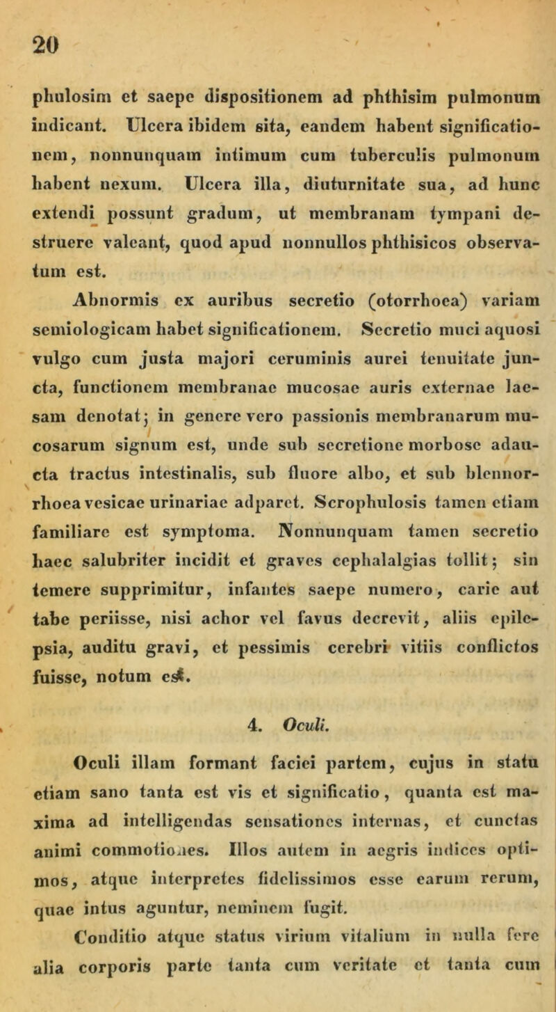 phulosim et saepe dispositionem ad phthisim pulmonum indicant. Ulcera ibidem sita, eandem habent significatio- nem, nonnunquam intimum cum tuberculis pulmonum habent nexum. Ulcera illa, diuturnitate sua, ad hunc extendi possunt gradum, ut membranam tympani de- struere valeant, quod apud nonnullos phthisicos observa- tum est. Abnormis ex auribus secretio (otorrhoea) variam semiologicam habet significationem. Secretio muci aquosi vulgo cum justa majori ceruminis aurei tenuitate jun- cta, functionem membranae mucosae auris externae lae- sam denotat} in genere vero passionis membranarum mu- cosarum signum est, unde sub secretione morbose adau- cta tractus intestinalis, sub fluore albo, et sub blennor- rlioea vesicae urinariae adparet. Scrophulosis tamen etiam familiare est symptoma. Nonnunquam tamen secretio haec salubriter incidit et graves cephalalgias tollit; sin temere supprimitur, infantes saepe numero, carie aut tabe periisse, nisi achor vel favus decrevit, aliis epile- psia, auditu gravi, et pessimis cerebri vitiis conflictos fuisse, notum c^. 4. Oculi. Oculi illam formant faciei partem, cujus in statu etiam sano tanta est vis et significatio, quanta est ma- xima ad intclligcndas sensationes internas, et cunctas animi commotiones. Illos autem in aegris indices opti- mos, atque interpretes fidelissimos esse earum rerum, quae intus aguntur, neminem fugit. Conditio atque status virium vitalium in nulla fere alia corporis parte tanta cum veritate et tanta cum