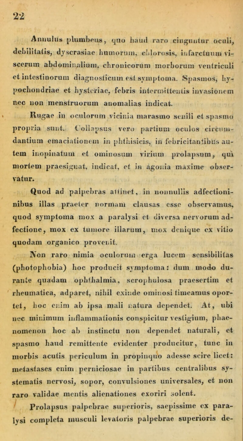 Annulus plumbeus, quo haud raro cinguntur oculi, debilitatis, dyscrasiae humorum, cSdorosis, infarctuum vi- scerum abdominalium, chronicorum morborum ventriculi et intestinorum diagnosticum est symptoma. Spasmos, hy- pochondriae et hysteriae, febris intermittentis invasionem nec non menstruorum auomalias indicat. Rugae in oculorum vicinia marasmo senili et spasmo propria sunt. Collapsus vero partium oculos circum- dantium emaciationem ir. phthisicis, in febricitantibus au- tem inopinatum et ominosum virium prolapsum, qui mortem praesignat, indicat, et in agonia maxime obser- vatur. Quod ad palpebras attinet, in nonnullis adfectioni- nibus illas praeter normam clausas esse observamus, quod symptoma mox a paralysi et diversa nervorum ad- fectione, mox ex tumore illarum, mox denique ex vitio quodam organico provenit. Non raro nimia oculorum erga lucem sensibilitas (photophobia) hoc producit symptoma: dum modo du- rante quadam opbtbalmia, scrophulosa praesertim et rheumatica, adparet, nihil exinde ominosi timeamus opor- tet, hoc enim ab ipsa mali natura dependet. At, ubi nec minimum inflammationis conspicitur vestigium, phae- nomenon hoc al> instinctu non dependet naturali, et spasmo haud remittente evidenter producitur, tunc in morbis acutis periculum in propinquo adesse scire licet: metastases enim perniciosae in partibus centralibus sy- stematis nervosi, sopor, convulsiones universales, et non raro validae mentis alienationes exoriri solent. Prolapsus palpebrae superioris, saepissime ex para- lysi completa musculi levatoris palpebrae superioris de-