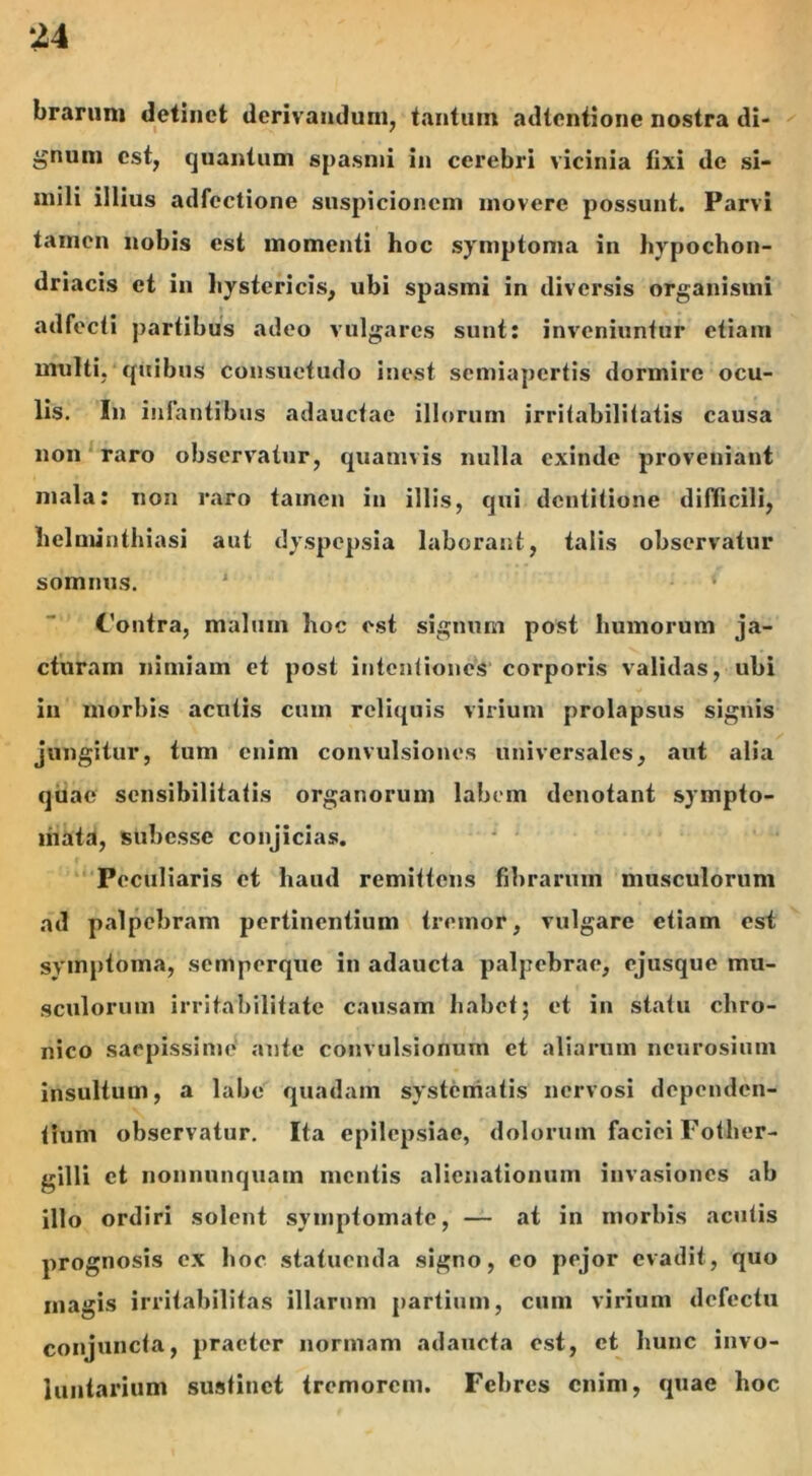 brarun» detinet derivandum, tantum adtcntione nostra di- gnum est, quantum spasmi in cerebri vicinia fixi de si- mili illius adfectione suspicionem movere possunt. Parvi tamen nobis est momenti hoc symptoma in hypochon- driacis et in hystericis, ubi spasmi in diversis organismi adfecti partibus adeo vulgares sunt: inveniuntur etiam multi, quibus consuetudo inest semiapertis dormire ocu- lis. In infantibus adauctae illorum irritabilitatis causa non raro observatur, quamvis nulla exinde proveniant mala: non raro tamen in illis, qui dentitione difficili, helminthiasi aut dyspepsia laborant, talis observatur somnus. J ‘ Contra, malum hoc est signum post humorum ja- cturam nimiam et post intentiones corporis validas, ubi in morbis acutis cum reliquis virium prolapsus signis jungitur, tum enim convulsiones universales, aut alia quae sensibilitatis organorum labem denotant sympto- mata, subesse conjicias. Peculiaris et haud remittens fibrarum musculorum ad palpebram pertinentium tremor, vulgare etiam est symptoma, semperque in adaucta palpebrae, ejusque mu- sculorum irritabilitate causam habet; et in statu chro- nico saepissime ante convulsionum et aliarum ncurosium insultum, a labe quadam systematis nervosi dependen- tium observatur. Ita epilepsiae, dolorum faciei Fother- gilli et nonnnnquam mentis alienationum invasiones ab illo ordiri solent symptomate, — at in morbis acutis prognosis ex hoc statuenda signo, eo pejor evadit, quo magis irritabilitas illarum partium, cum virium defectu conjuncta, praeter normam adaucta est, et hunc invo- luntarium sustinet tremorem. Febres enim, quae hoc