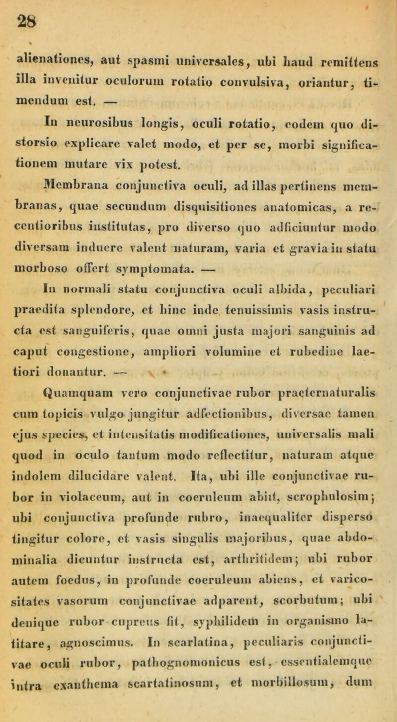 alienationes, aut spasmi universales, ubi liaud remittens illa invenitur oculorum rotatio convulsiva, oriantur, ti- mendum est. — In neurosibus longis, oculi rotatio, eodem quo di- storsio explicare valet modo, et per se, morbi significa- tionem mutare vix potest. Membrana conjunctiva oculi, ad illas pertinens mem- branas, quae secundum disquisitiones anatomicas, a re- centioribus institutas, pro diverso quo adficiuntur modo diversam induere valent naturam, varia et gravia in statu morboso offert symptomata. — In normali statu conjunctiva oculi albida, peculiari praedita splendore, et hinc inde tenuissimis vasis instru- cta est sanguiferis, quae omni justa majori sanguinis ad caput congestione, ampliori volumine et rubedine lae- tiori donantur. — Quamquam vero conjunctivae rubor practcrnaturalis cum topicis vulgo jungitur adfectionibus, diversae tamen ejus species, et intensitatis modificationes, universalis mali quod in oculo tantum modo reflectitur, naturam atque indolem dilucidare valent. Ita, ubi ille conjunctivae ru- bor in violaceum, aut in coeruleum abiit, scrophulosimj ubi conjunctiva profunde rubro, inaequaliter disperso tingitur colore, et vasis singulis majoribus, quae abdo- minalia dicuntur instructa est, arthritidem j ubi rubor autem foedus, in profunde coeruleum abiens, et varico- sitates vasorum conjunctivae adparent, scorbutum; ubi denique rubor cupreus fit, syphilidem in organismo la- titare, agnoscimus. In scarlatina, peculiaris conjuncti- vae oculi rubor, pathognomonicus est, cssentialcmquc intra exanthema scartatinosum, et morbillosum, dum
