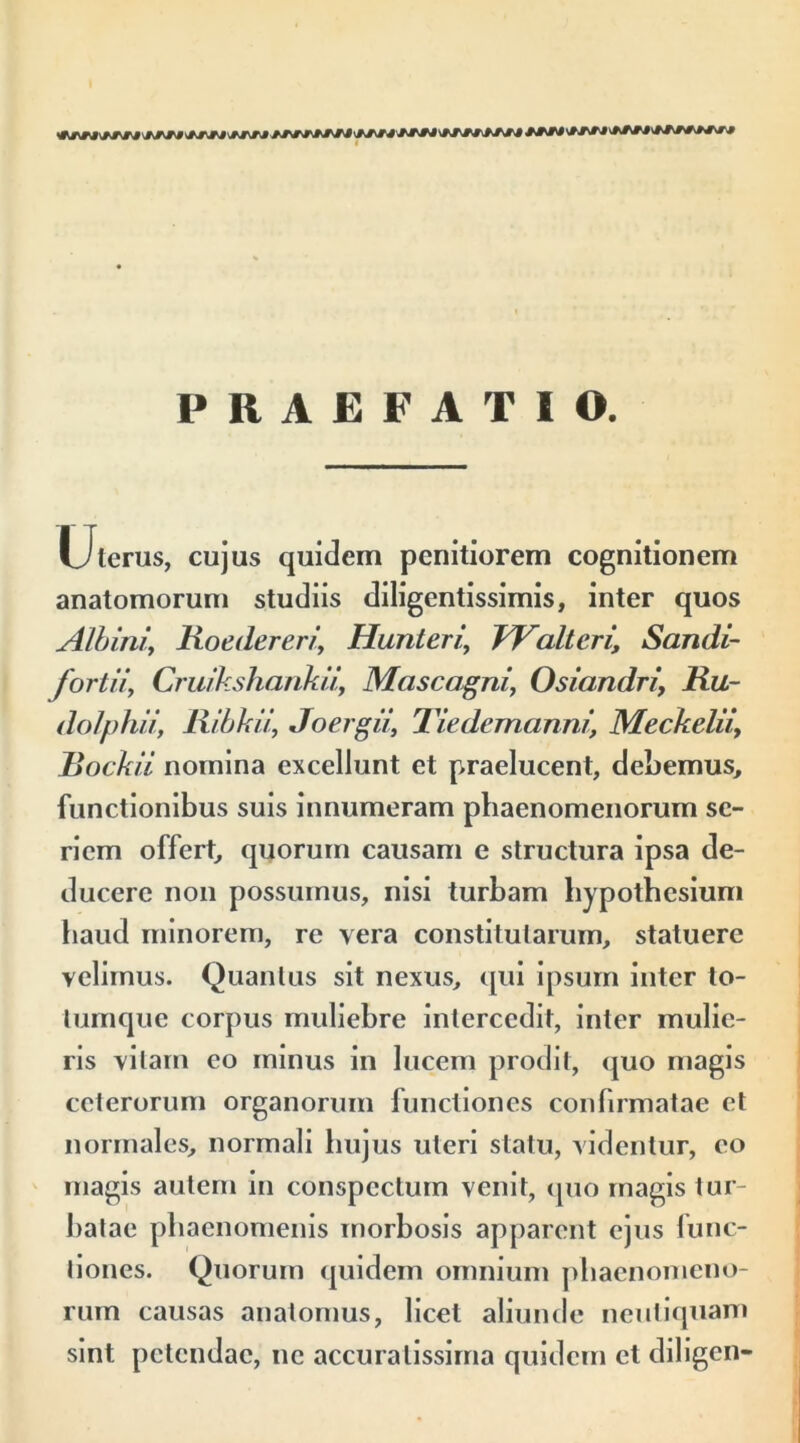 PRAEFATIO. Uterus, cujus quidem penitiorem cognitionem anatomorum studiis diligentissimis, inter quos Albini, Roedereri, Hunteri’ Waltcri\ Sandi- fortiiy Cruikshankii, Mascagni, Osiandri, Ru~ dolphii, Ribkii, Joergii, Tiedemanni, Meckelii, Rockii nomina excellunt et praelucent, debemus, functionibus suis innumeram phaenomenorum se- riem offert, quorum causam e structura ipsa de- ducere non possumus, nisi turbam hypothesium haud minorem, re vera constitutarum, statuere yelimus. Quantus sit nexus, qui ipsum inter to- tumque corpus muliehre intercedit, inter mulie- ris vitam eo minus in lucem prodit, quo magis ceterorum organorum functiones confirmatae et normales, normali hujus uteri statu, videntur, eo magis autem in conspectum venit, quo magis tur- batae phaenomenis morbosis apparent ejus func- tiones. Quorum quidem omnium phaenomeno- rum causas anatomus, licet aliunde neuliquam sint petendae, ne accuratissima quidem et diligen-