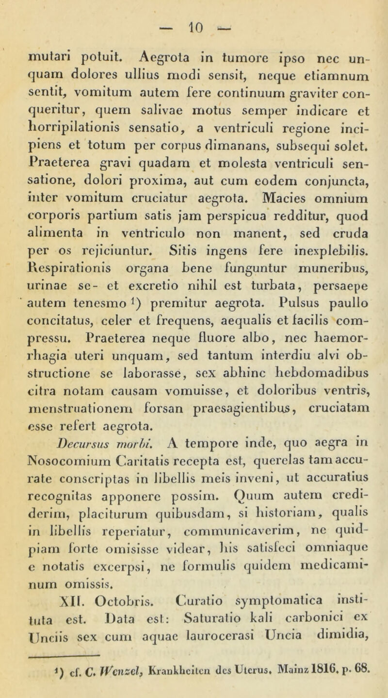 10 mutari potuit. Aegrota in tumore ipso nec un- quam dolores ullius modi sensit, neque etiamnum sentit, vomitum autem fere continuum graviter con- queritur, quem salivae motus semper indicare et horripilationis sensatio, a ventriculi regione inci- piens et totum per corpus dimanans, subsequi solet. Praeterea gravi quadam et molesta ventriculi sen- satione, dolori proxima, aut cum eodem conjuncta, inter vomitum cruciatur aegrota. Macies omnium corporis partium satis jam perspicua redditur, quod alimenta in ventriculo non manent, sed cruda per os rejiciuntur. Sitis ingens fere inexplebilis. Respirationis organa bene funguntur muneribus, urinae se- et excretio nihil est turbata, persaepe autem tenesmo *) premitur aegrota. Pulsus paullo concitatus, celer et frequens, aequalis et facilis com- pressu. Praeterea neque fluore albo, nec haemor- rhagia uteri unquam, sed tantum interdiu alvi ob- structione se laborasse, sex abhinc hebdomadibus citra notam causam vomuisse, et doloribus ventris, menstruationem forsan praesagientibus, cruciatam esse refert aegrota. Decursus morbi. A tempore inde, quo aegra in Nosocomium Caritatis recepta est, querelas tam accu- rate conscriptas in libellis meis inveni, ut accuratius recognitas apponere possim. Quum autem credi- derim, placiturum quibusdam, si historiam, qualis in libellis reperiatur, communicaverim, ne quid- piarn lorte omisisse videar, his satisleci omniaque e notatis excerpsi, ne formulis quidem medicami- num omissis. XII. Octobris. Curatio symptomatica insti- tuta est. Data est: Saturatio kali carbonici ex Unciis sex cum aquae lauroccrasi Uncia dimidia,