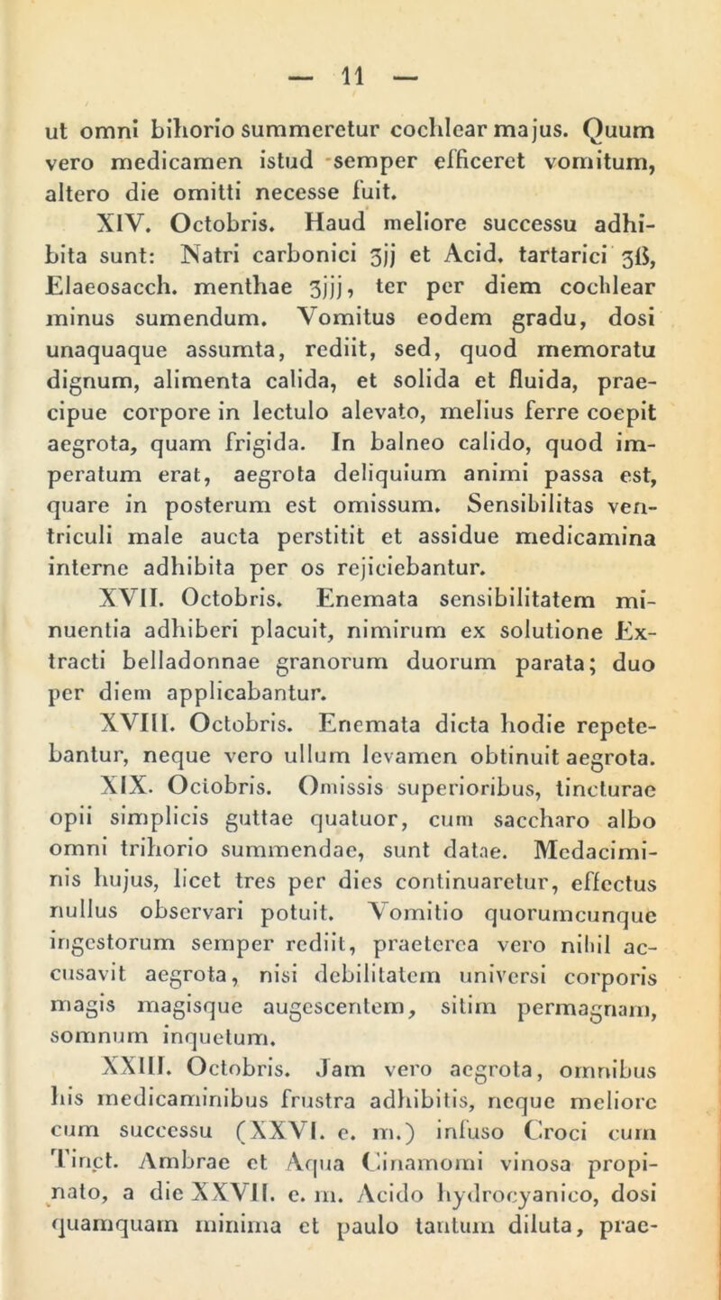 ut omni bihorio summeretur cochlear majus. Quum vero medicamen istud semper efficeret vomitum, altero die omitti necesse luit. XIV. Octobris. Haud meliore successu adhi- bita sunt: Natri carbonici 5jj et Acid. tartarici 31$, Elaeosacch. menthae 3jjj, ter per diem cochlear minus sumendum. Vomitus eodem gradu, dosi unaquaque assumta, rediit, sed, quod memoratu dignum, alimenta calida, et solida et fluida, prae- cipue corpore in lectulo alevato, melius ferre coepit aegrota, quam frigida. In balneo calido, quod im- peratum erat, aegrota deliquium animi passa est, quare in posterum est omissum. Sensibilitas ven- triculi male aucta perstitit et assidue medicamina interne adhibita per os rejiciebantur. XVII. Octobris. Enemata sensibilitatem mi- nuentia adhiberi placuit, nimirum ex solutione Ex- tracti belladonnae granorum duorum parata; duo per diem applicabantur. XVIII. Octobris. Enemata dicta hodie repete- bantur, neque vero ullum levamen obtinuit aegrota. XIX. Ociobris. Omissis superioribus, tincturae opii simplicis guttae quatuor, cum saccharo albo omni trihorio surmnendae, sunt datae. Mcdacimi- nis hujus, licet tres per dies continuaretur, effectus nullus observari potuit. Vomitio quorumcunque ingestorum semper rediit, praeterea vero nihil ac- cusavit aegrota, nisi debilitatem universi corporis magis magisque augescentem, sitim permagnam, somnum inquetum. XXIIJ. Octobris. Jam vero aegrota, omnibus his medicaminibus frustra adhibitis, neque meliore cum successu (XXVI. c. m.) inluso Croci cum Tinct. Ambrae et Aqua Cinamomi vinosa propi- nato, a die XXVII. e. m. Acido hydrocyanico, dosi quamquam minima et paulo tantum diluta, prae-