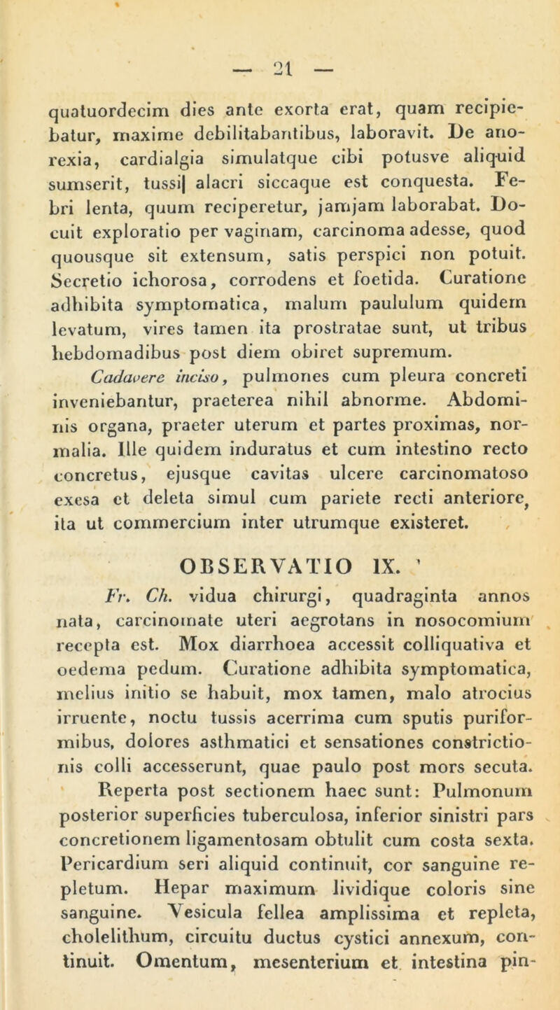 quatuordecim dies anle exorta erat, quam recipie- batur, maxime debilitabantibus, laboravit. De ano- rexia, cardialgia simulatque cibi potusve aliquid sumserit, tussij alacri siccaque est conquesta. Fe- bri lenta, quum reciperetur, jamjam laborabat. Do- cuit exploratio per vaginam, carcinoma adesse, quod quousque sit extensum, satis perspici non potuit. Secretio ichorosa, corrodens et foetida. Curatione adbibita symptomatica, malum paululum quidem levatum, vires tamen ita prostratae sunt, ut tribus hebdomadibus post diem obiret supremum. Cadavere inciso, pulmones cum pleura concreti inveniebantur, praeterea nihil abnorme. Abdomi- nis organa, praeter uterum et partes proximas, nor- malia. Ille quidem induratus et cum intestino recto concretus, ejusque cavitas ulcere carcinomatoso exesa et deleta simul cum pariete recti anteriore^ ita ut commercium inter utrumque existeret. OBSERVATIO IX. ’ Fr\ Ch. vidua chirurgi, quadraginta annos nata, carcinomate uteri aegrotans in nosocomium recepta est. Mox diarrhoea accessit colliquativa et oedema pedum. Curatione adhibita symptomatica, melius initio se habuit, mox tamen, malo atrocius irruente, noctu tussis acerrima cum sputis purifor- mibus, dolores asthmatici et sensationes constrictio- nis colli accesserunt, quae paulo post mors secuta. Reperta post sectionem haec sunt: Pulmonum posterior superficies tuberculosa, inferior sinistri pars concretionem ligamentosam obtulit cum costa sexta. Pericardium seri aliquid continuit, cor sanguine re- pletum. Hepar maximum lividique coloris sine sanguine. Vesicula fellea amplissima ct repleta, cholelithum, circuitu ductus cystici annexum, con- tinuit. Omentum, mesenterium et intestina pin-