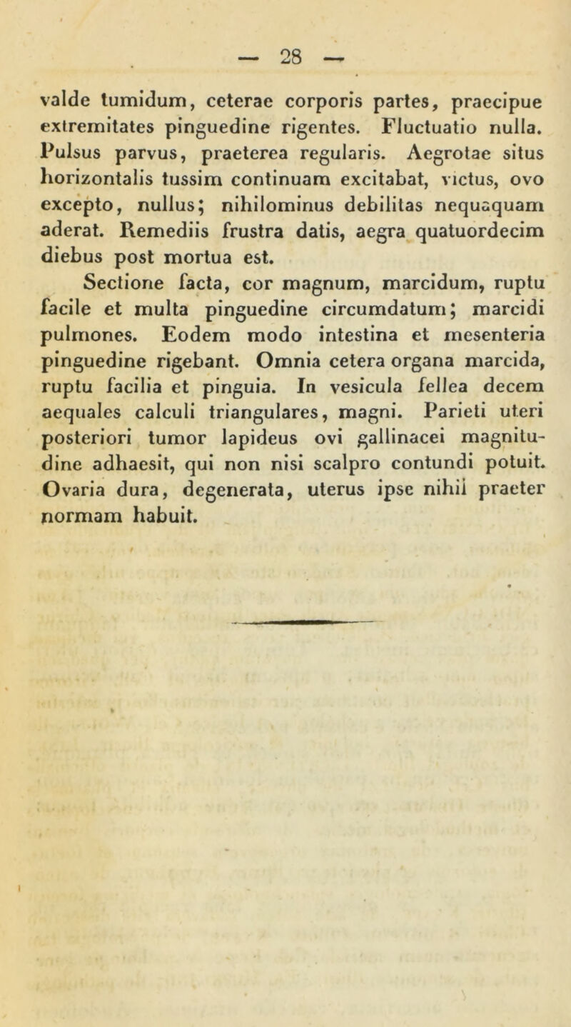 valde tumidum, ceterae corporis partes, praecipue extremitates pinguedine rigentes. Fluctuatio nulla. Pulsus parvus, praeterea regularis. Aegrotae situs horizontalis tussim continuam excitabat, victus, ovo excepto, nullus; nihilominus debilitas nequaquam aderat. Remediis frustra datis, aegra quatuordecim diebus post mortua est. Sectione facta, cor magnum, marcidum, ruptu facile et multa pinguedine circumdatum; marcidi pulmones. Eodem modo intestina et mesenteria pinguedine rigebant. Omnia cetera organa marcida, ruptu facilia et pinguia. In vesicula fellea decem aequales calculi triangulares, magni. Parieti uteri posteriori tumor lapideus ovi gallinacei magnitu- dine adhaesit, qui non nisi scalpro contundi potuit. Ovaria dura, degenerata, uterus ipse nihil praeter normam habuit. I