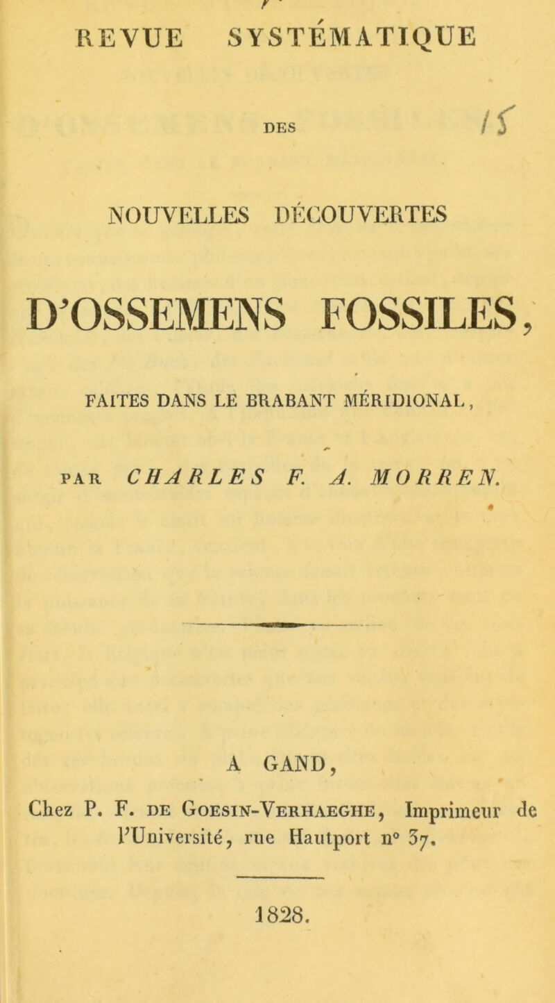 r REVUE SYSTÉMATIQUE DES NOUVELLES DÉCOUVERTES D’OSSEMENS FOSSILES, FAITES DANS LE ERABANT MÉRIDIONAL, par CHARLES F. A. MORREN. A G AND, Chez P. F. de Goesin-Verhaeghe, Imprimeur de PUniversité, rue Hautport n° 37. 1828.