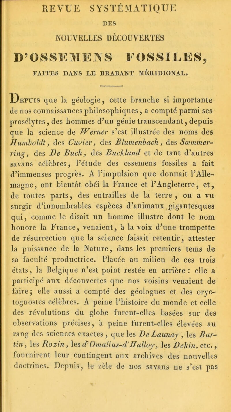 R E VUE S Y S T É M A TIQ U E DES NOUVELLES DÉCOUVERTES D’OS SE ME NS FOSSILES, FAITES DANS LE BRABANT MERIDIONAL. Depuis que la géologie, cette branche si importante de nos connaissances philosophiques, a compté parmi ses prosélytes, des hommes d’un génie transcendant, depuis que la science de Werner s’est illustrée des noms des Huniboldt, des Cuvier, des Blumenboch, des Sœmmer- ring, des De Buch, des Buckland et de tant d’autres savans célèbres, l’étude des ossemens fossiles a fait d’immenses progrès. A l’impulsion que donnait l’Alle- magne, ont bientôt obéi la France et l’Angleterre, et, de toutes parts, des entrailles de la terre, on a vu surgir d’innombrables espèces d’animaux gigantesques qui, comme le disait un homme illustre dont le nom honore la France, venaient, a la voix d’une trompette de résurrection que la science faisait retentir, attester la puissance de la Nature, dans les premiers tems de sa faculté productrice. Placée au milieu de ces trois états, la Belgique n’est point restée en arrière: elle a participé aux découvertes que nos voisins venaient de faire; elle aussi a compté des géologues et des oryc- tognostes célèbres. A peine l’histoire du monde et celle des révolutions du globe furent-elles basées sur des observations précises, a peine furent-elles élevées au rang des sciences exactes, que les D e Launay, les Bur- tin, les Rozin, lesd'Omalius-d'Halloy, les Dekin, etc., fournirent leur contingent aux archives des nouvelles doctrines. Depuis, le zèle de nos savans ne s’est pas