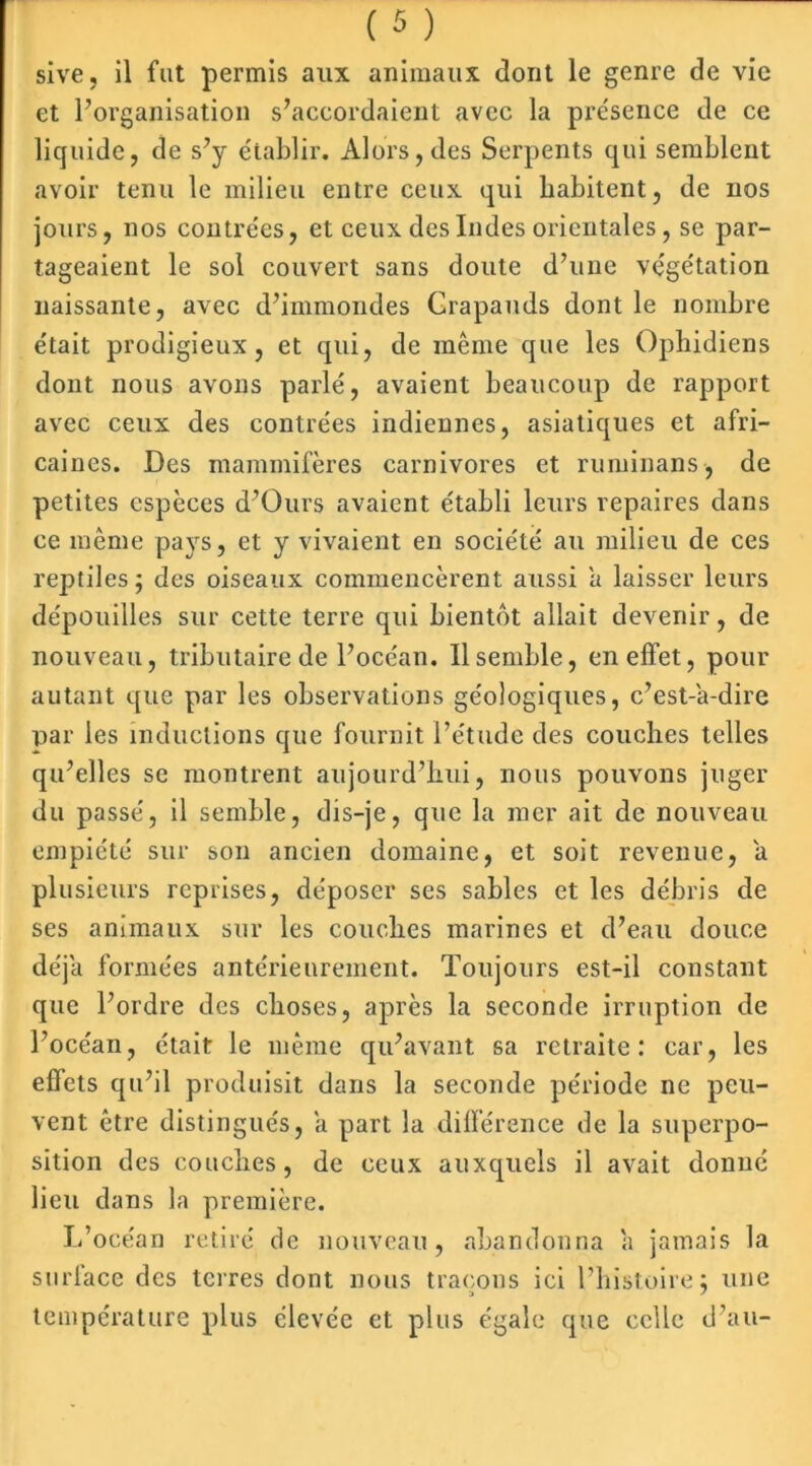 sive, il fut permis aux animaux dont le genre de vie et l’organisation s’accordaient avec la présence de ce liquide, de s’y établir. Alors, des Serpents qui semblent avoir tenu le milieu entre ceux qui habitent, de nos jours, nos contrées, et ceux des Indes orientales, se par- tageaient le sol couvert sans doute d’une végétation naissante, avec d’immondes Crapauds dont le nombre était prodigieux, et qui, de même que les Ophidiens dont nous avons parlé, avaient beaucoup de rapport avec ceux des contrées indiennes, asiatiques et afri- caines. Des mammifères carnivores et ruminans, de petites espèces d’Ours avaient établi leurs repaires dans ce même pays, et y vivaient en société au milieu de ces reptiles ; des oiseaux commencèrent aussi a laisser leurs dépouilles sur cette terre qui bientôt allait devenir, de nouveau, tributaire de l’océan. Il semble, en effet, pour autant que par les observations géologiques, c’est-a-dire par les inductions que fournit l’étude des couches telles qu’elles se montrent aujourd’hui, nous pouvons juger du passé, il semble, dis-je, que la mer ait de nouveau empiété sur son ancien domaine, et soit revenue, a plusieurs reprises, déposer ses sables et les débris de ses animaux sur les couches marines et d’eau douce déjà formées antérieurement. Toujours est-il constant que l’ordre des choses, après la seconde irruption de l’océan, était le même qu’avant sa retraite: car, les effets qu’il produisit dans la seconde période ne peu- vent être distingués, a part la différence de la superpo- sition des couches, de ceux auxquels il avait donné lieu dans la première. L’océan retiré de nouveau, abandonna a jamais la surface des terres dont nous traçons ici l’histoire; une température plus élevée et plus égale que celle d’au-