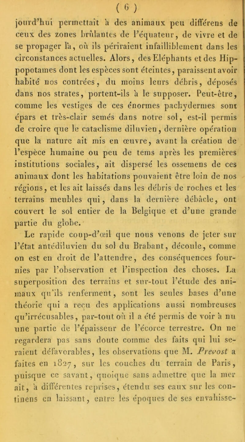 jourd’hui permettait a des animaux peu différons de ceux des zones brûlantes de l’équateur, de vivre et de se propager la, où ils périraient infailliblement dans les circonstances actuelles. Alors, des Eléphants et des Hip- popotames dont les espèces sont éteintes, paraissent avoir habité nos contrées, du moins leurs débris, déposés dans nos strates, portent-ils a le supposer. Peut-être, comme les vestiges de ces énormes pachydermes sont épars et très-clair semés dans notre sol, est-il permis de croire que le cataclisrne diluvien, dernière opération que la nature ait mis en œuvre, avant la création de l’espèce humaine ou peu de tems après les premières institutions sociales, ait dispersé les ossemens de ces animaux dont les habitations pouvaient être loin de nos régions, et les ait laissés dans les débris de roches et les terrains meubles qui, dans la dernière débâcle, ont couvert le sol entier de la Belgique et d’une grande partie du globe. Le rapide coup-d’œil que nous venons de jeter sur l’état antédiluvien du sol du Brabant, découle, comme on est en droit de l’attendre, des conséquences four- nies par l’observation et l’inspection des choses. La superposition des terrains et sur-tout l’étude des ani- maux qu’ils renferment, sont les seules bases d’une théorie qui a reçu des applications aussi nombreuses qu’irrécusables, par-tout où il a été permis de voir a nu une partie de l’épaisseur de l’écorce terrestre. On ne regardera pas sans doute comme des faits qui lui se- raient défavorables, les observations que M. Prévost a faites en 1827, sur les couches du terrain de Paris, puisque ce savant, quoique sans admettre que la mer ait, a différentes reprises, étendu ses eaux sur les con- tinens en laissant, entre les époques de ses envahisse-