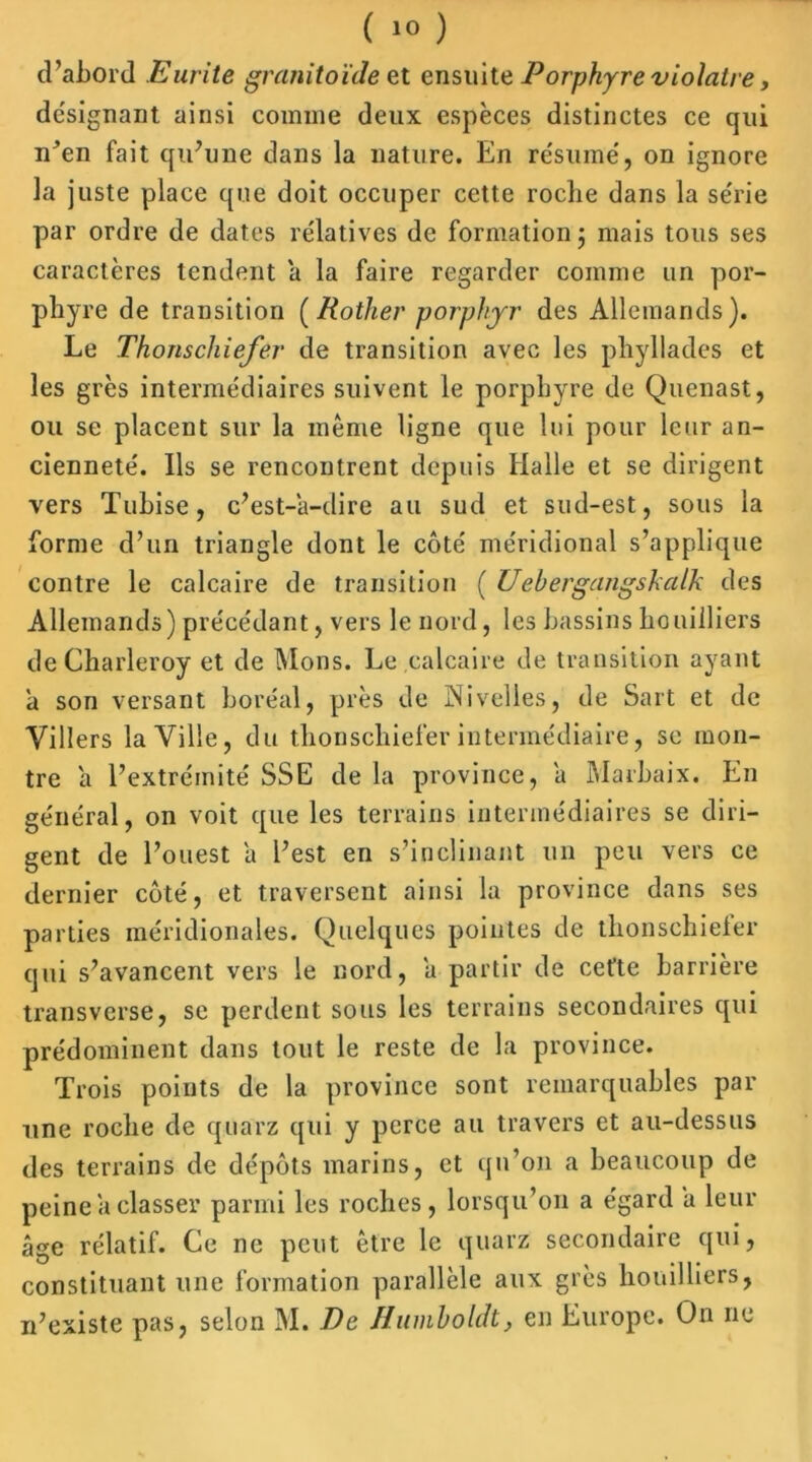 d’abord Eurite granitoïde et ensuite Porphyre violâtre, désignant ainsi comme deux espèces distinctes ce qui n’en fait qu’une dans la nature. En résumé, on ignore la juste place que doit occuper cette roche dans la série par ordre de dates relatives de formation j mais tous ses caractères tendent a la faire regarder comme un por- phyre de transition (Rother porpkrr des Allemands). Le Thonschiefer de transition avec les pliyllades et les grès intermédiaires suivent le porphyre de Quenast, ou se placent sur la même ligne que lui pour leur an- cienneté. Ils se rencontrent depuis Halle et se dirigent vers Tubise, c’est-a-dire au sud et sud-est, sous la forme d’un triangle dont le côté méridional s’applique contre le calcaire de transition ( Uehergangshalk des Allemands) précédant, vers le nord, les bassins houilliers de Charleroy et de Mous. Le calcaire de transition ayant a son versant boréal, près de Nivelles, de Sait et de Villers la Ville, du thonschiefer intermédiaire, se mon- tre a l’extrémité SSE de la province, a Marbaix. En général, on voit que les terrains intermédiaires se diri- gent de l’ouest a l’est en s’inclinant un peu vers ce dernier côté, et traversent ainsi la province dans ses parties méridionales. Quelques pointes de thonschieler qui s’avancent vers le nord, a partir de cefte barrière transverse, se perdent sous les terrains secondaires qui prédominent dans tout le reste de la province. Trois points de la province sont remarquables par une roche de quarz qui y perce au travers et au-dessus des terrains de dépôts marins, et qu’on a beaucoup de peine a classer parmi les roches, lorsqu’on a égard a leur âge rélatif. Ce ne peut être le quarz secondaire qui, constituant une formation parallèle aux grès houilliers, n’existe pas, selon M. De Humholdt, en Europe. On ne