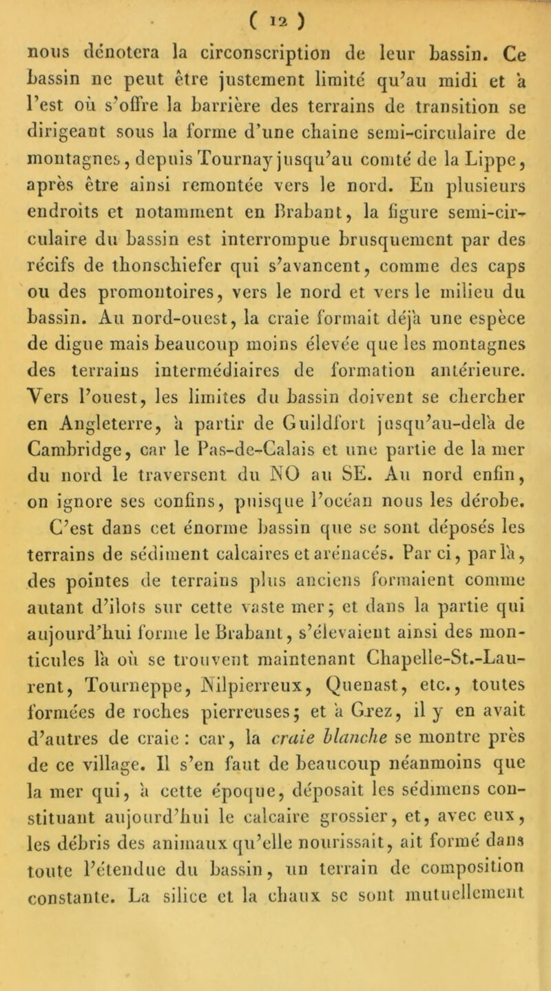 nous dénotera la circonscription de leur bassin. Ce bassin ne peut être justement limité qu’au midi et a l’est où s'offre la barrière des terrains de transition se dirigeant sous la forme d’une chaine semi-circulaire de montagnes, depuis Tournay jusqu’au comté de la Lippe, après être ainsi remontée vers le nord. En plusieurs endroits et notamment en Brabant, la figure semi-cir- culaire du bassin est interrompue brusquement par des récifs de thonscliiefcr qui s’avancent, comme des caps ou des promontoires, vers le nord et vers le milieu du bassin. Au nord-ouest, la craie formait déjà une espèce de digue mais beaucoup moins élevée que les montagnes des terrains intermédiaires de formation antérieure. Vers l’ouest, les limites du bassin doivent se chercher en Angleterre, a partir de Guildfort jusqu’au-delà de Cambridge, car le Pas-de-Calais et une partie de la mer du nord le traversent du NO au SE. Au nord enfin, on ignore ses confins, puisque l’océan nous les dérobe. C’est dans cet énorme bassin que se sont déposés les terrains de sédiment calcaires et arénacés. Par ci, parla, des pointes de terrains plus anciens formaient comme autant d’ilots sur cette vaste mer; et. dans la partie qui aujourd’hui forme le Brabant, s’élevaient ainsi des mon- ticules là où se trouvent maintenant Chapelle-St.-Lau- rent, Tourneppe, Nilpierreux, Quenast, etc., toutes formées de roches pierreuses; et à G.rez, il y en avait d’autres de craie: car, la craie blanche se montre près de ce village. Il s’en faut de beaucoup néanmoins que la mer qui, à cette époque, déposait les sédimens con- stituant aujourd’hui le calcaire grossier, et, avec eux, les débris des animaux qu’elle nourissait, ait formé dans toute l’étendue du bassin, un terrain de composition constante. La silice et la chaux se sont mutuellement