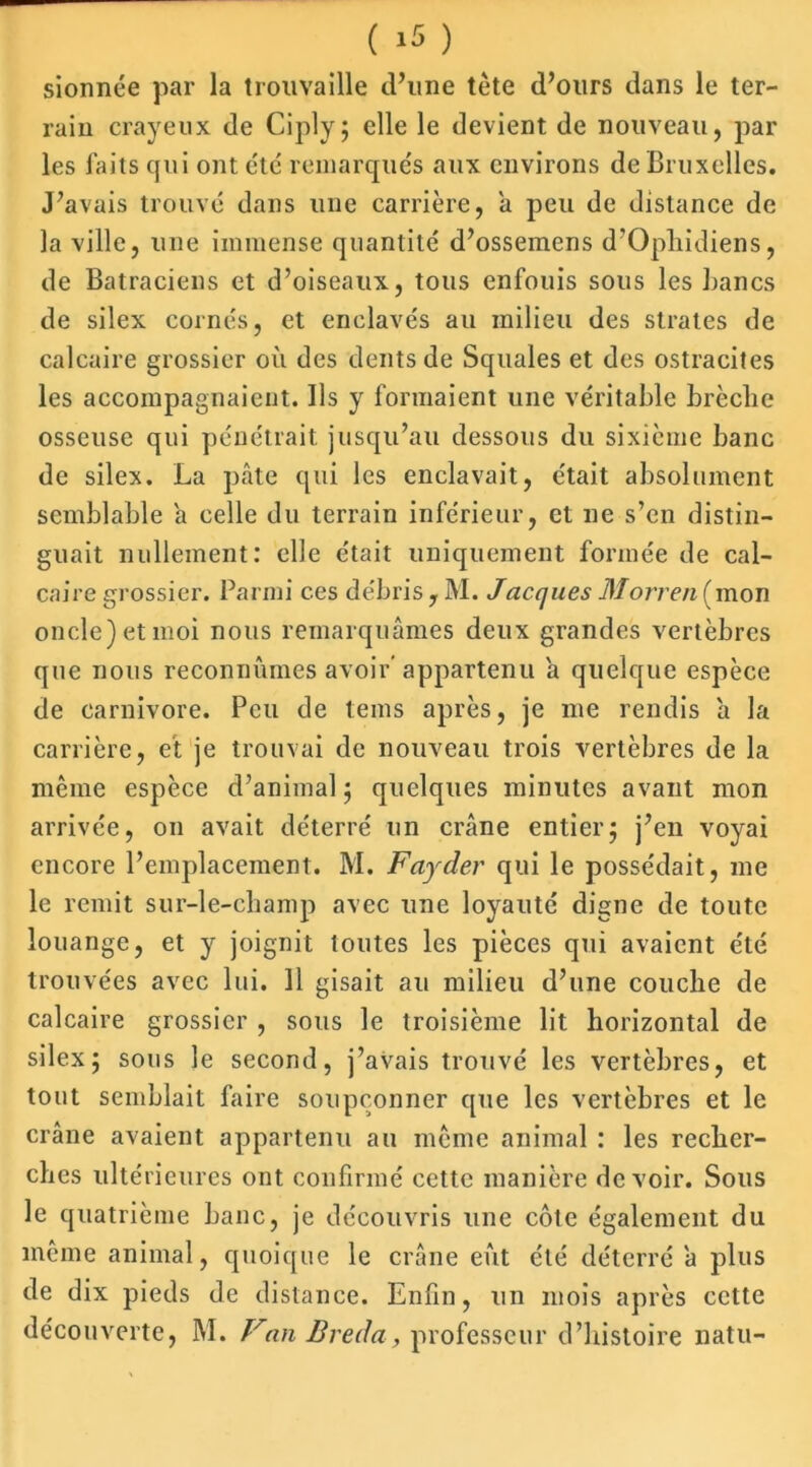 sionnée par la trouvaille d’une tète d’ours dans le ter- rain crayeux de Ciply; elle le devient de nouveau, par les faits qui ont été remarqués aux environs de Bruxelles. J’avais trouvé dans une carrière, a peu de distance de la ville, une immense quantité d’ossemens d’Ophidiens, de Batraciens et d’oiseaux, tous enfouis sous les Bancs de silex cornés, et enclavés au milieu des strates de calcaire grossier où des dents de Squales et des ostracites les accompagnaient. Ils y formaient une véritable brèche osseuse qui pénétrait jusqu’au dessous du sixième banc de silex. La pâte qui les enclavait, était absolument semblable a celle du terrain inférieur, et ne s’en distin- guait nullement: elle était uniquement formée de cal- caire grossier. Parmi ces débris , M. Jacques Morren (mon oncle) et moi nous remarquâmes deux grandes vertèbres que nous reconnûmes avoir’appartenu a quelque espèce de carnivore. Peu de lems après, je me rendis â la carrière, et je trouvai de nouveau trois vertèbres de la même espèce d’animal ; quelques minutes avant mon arrivée, 011 avait déterré un crâne entier; j’en voyai encore l’emplacement. M. Fayder qui le possédait, me le remit sur-le-champ avec une loyauté digne de toute louange, et y joignit toutes les pièces qui avaient été trouvées avec lui. 11 gisait au milieu d’une couche de calcaire grossier , sous le troisième lit horizontal de silex; sous le second, j’avais trouvé les vertèbres, et tout semblait faire soupçonner que les vertèbres et le crâne avaient appartenu au même animal : les recher- ches ultérieures ont confirmé cette manière devoir. Sous le quatrième banc, je découvris une côte également du même animal, quoique le crâne eût été déterré â plus de dix pieds de distance. Enfin, un mois après cette découverte, M. Van Breda, professeur d’histoire natu-