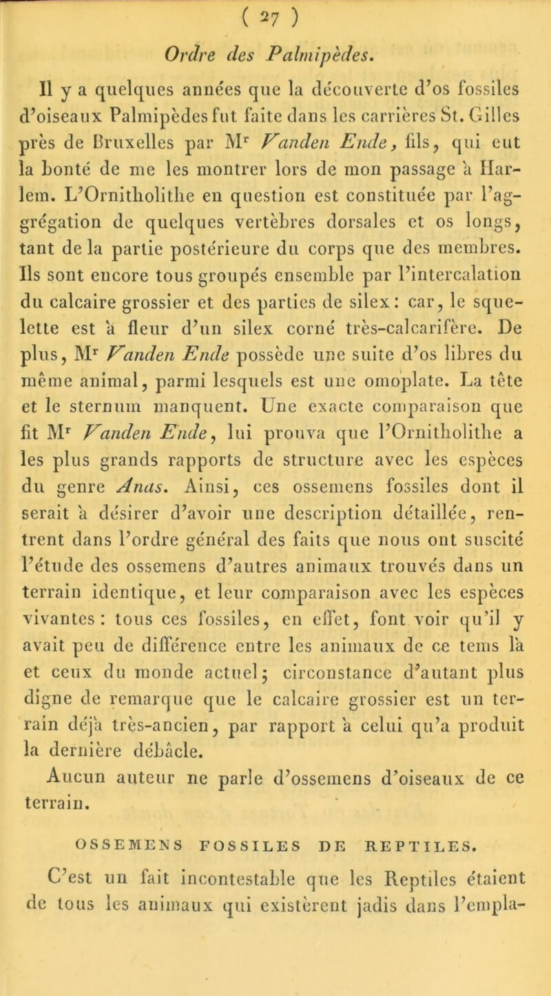 Ordre des Palmipèdes. Il y a quelques années que la découverte d’os fossiles d’oiseaux Palmipèdes fut faite dans les carrières St. Gilles près de Bruxelles par Mr Vanden Ende, fils, qui eut la bonté de me les montrer lors de mon passage a Har- lem. L’Ornitliolitlie en question est constituée par l’ag- grégation de quelques vertèbres dorsales et os longs, tant de la partie postérieure du corps que des membres. Ils sont encore tous groupés ensemble par l’intercalation du calcaire grossier et des parties de silex: car, le sque- lette est a fleur d’un silex corné très-calcarifère. De plus, Mr Vanden Ende possède une suite d’os libres du même animal, parmi lesquels est une omoplate. La tête et le sternum manquent. Une exacte comparaison que fit Mr Vanden Ende, lui prouva que l’Ornitholitbe a les plus grands rapports de structure avec les espèces du genre Anus. Ainsi, ces ossemens fossiles dont il serait a désirer d’avoir une description détaillée, ren- trent dans l’ordre général des faits que nous ont suscité l’étude des ossemens d’autres animaux trouvés dans un terrain identique, et leur comparaison avec les espèces vivantes: tous ces fossiles, en effet, font voir qu’il y avait peu de différence entre les animaux de ce teins la et ceux du monde actuel; circonstance d’autant plus digne de remarque que le calcaire grossier est un ter- rain déjà très-ancien, par rapport a celui qu’a produit la dernière débâcle. Aucun auteur ne parle d’ossemens d’oiseaux de ce terrain. OSSEMENS FOSSILES DE REPTILES. C’est un fait incontestable que les Reptiles étaient de tous les animaux qui existèrent jadis dans l’empla-