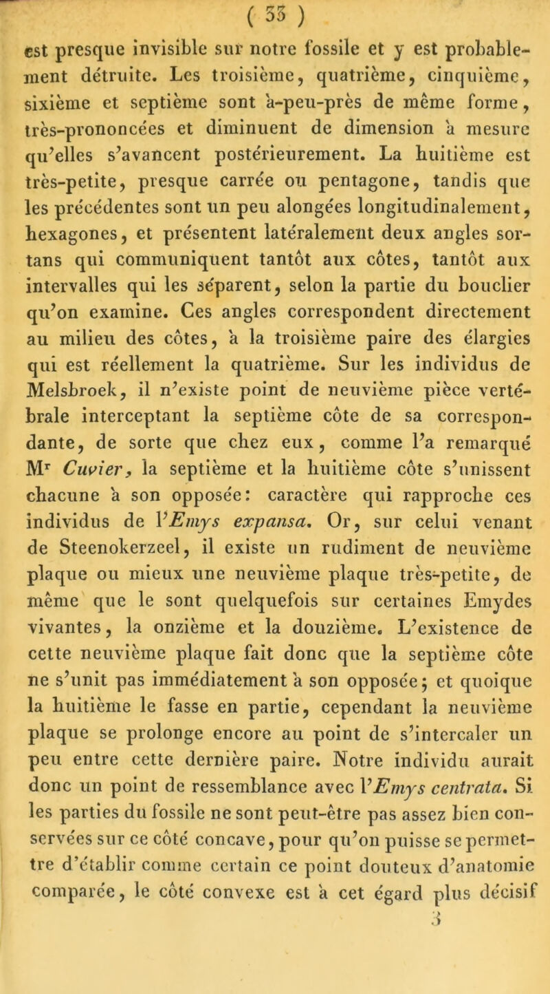 est presque invisible sur notre fossile et y est probable- ment détruite. Les troisième, quatrième, cinquième, sixième et septième sont à-peu-près de même forme, très-prononcées et diminuent de dimension à mesure qu’elles s’avancent postérieurement. La huitième est très-petite, presque carrée ou pentagone, tandis que les précédentes sont un peu alongées longitudinalement, hexagones, et présentent latéralement deux angles sor- tans qui communiquent tantôt aux côtes, tantôt aux intervalles qui les séparent, selon la partie du bouclier qu’on examine. Ces angles correspondent directement au milieu des côtes, à la troisième paire des élargies qui est réellement la quatrième. Sur les individus de Melsbroek, il n’existe point de neuvième pièce verté- brale interceptant la septième côte de sa correspon- dante, de sorte que chez eux, comme l’a remarqué Mr Cuvier , la septième et la huitième côte s’unissent chacune à son opposée: caractère qui rapproche ces individus de 1 ’Emys expansa. Or, sur celui venant de Steenokerzeel, il existe un rudiment de neuvième plaque ou mieux une neuvième plaque très-petite, de même que le sont quelquefois sur certaines Emydes vivantes, la onzième et la douzième. L’existence de cette neuvième plaque fait donc que la septième côte ne s’unit pas immédiatement à son opposée; et quoique la huitième le fasse en partie, cependant la neuvième plaque se prolonge encore au point de s’intercaler un peu entre cette dernière paire. Notre individu aurait donc un point de ressemblance avec 1 ’Emys centvata. Si les parties du fossile ne sont peut-être pas assez bien con- servées sur ce côté concave, pour qu’on puisse se permet- tre d’établir comme certain ce point douteux d’anatomie comparée, le côté convexe est à cet égard plus décisif 3