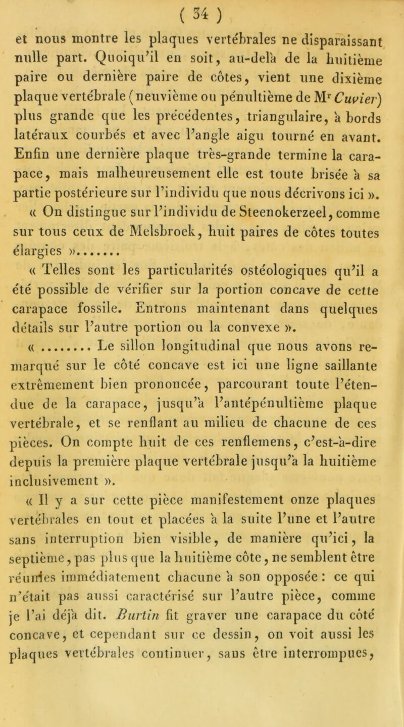 et nous montre les plaques vertébrales ne disparaissant nulle part. Quoiqu'il en soit, au-dela de la huitième paire ou dernière paire de côtes, vient une dixième plaque vertébrale (neuvième ou pénultième de Mr Cuvier) plus grande que les précédentes, triangulaire, abords latéraux courbés et avec l'angle aigu tourné en avant. Enfin une dernière plaque très-grande termine la cara- pace, mais malheureusement elle est toute brisée a sa partie postérieure sur l’individu que nous décrivons ici ». « On distingue sur l’individu de Steenokerzeel, comme sur tous ceux de Melsbrock, huit paires de côtes toutes élargies » « Telles sont les particularités ostéologiques qu’il a été possible de vérifier sur la portion concave de cette carapace fossile. Entrons maintenant dans quelques détails sur l'autre portion ou la convexe ». « Le sillon longitudinal que nous avons re- marqué sur le côté concave est ici une ligne saillante extrêmement bien prononcée, parcourant toute l’éten- due de la carapace, jusqu’à l’antépénultième plaque vertébrale, et se renflant au milieu de chacune de ces pièces. On compte huit de ces renfleinens, c’est-a-dire depuis la première plaque vertébrale jusqu’à la huitième inclusivement ». « Il y a sur cette pièce manifestement onze plaques vertébrales en tout et placées a la suite l’une et l’autre sans interruption bien visible, de manière qu’ici, la septième, pas plus que la huitième côte, ne semblent être réunies immédiatement chacune a son opposée: ce qui n’était pas aussi caractérisé sur l’autre pièce, comme je l’ai déjà dit. Burtin fit graver une carapace du côté concave, et cependant sur ce dessin, on voit aussi les plaques vertébrales continuer, sans être interrompues,