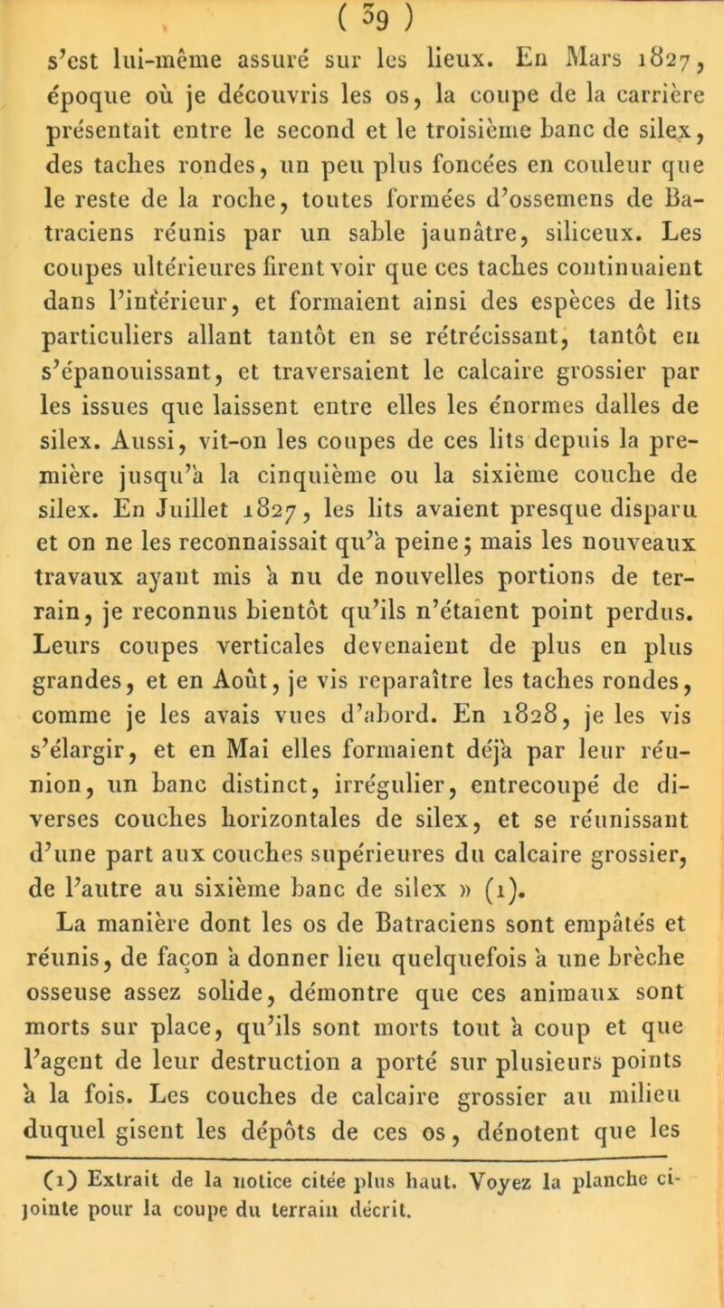 s’est lui-même assuré sur les lieux. En Mars 1827, époque où je découvris les os, la coupe de la carrière présentait entre le second et le troisième banc de silex, des taches rondes, un peu plus foncées en couleur que le reste de la roche, toutes formées d’ossemens de Ba- traciens réunis par un sable jaunâtre, siliceux. Les coupes ultérieures firent voir que ces taches continuaient dans l’intérieur, et formaient ainsi des espèces de lits particuliers allant tantôt en se rétrécissant, tantôt eu s’épanouissant, et traversaient le calcaire grossier par les issues que laissent entre elles les énormes dalles de silex. Aussi, vit-on les coupes de ces lits depuis la pre- mière jusqu’à la cinquième ou la sixième couche de silex. En Juillet 1827, les lits avaient presque disparu et on ne les reconnaissait qu’a peine ; mais les nouveaux travaux ayant mis a nu de nouvelles portions de ter- rain, je reconnus bientôt qu’ils n’étaient point perdus. Leurs coupes verticales devenaient de plus en plus grandes, et en Août, je vis reparaître les taches rondes, comme je les avais vues d’abord. En 1828, je les vis s’élargir, et en Mai elles formaient déjà par leur réu- nion, un banc distinct, irrégulier, entrecoupé de di- verses couches horizontales de silex, et se réunissant d’une part aux couches supérieures du calcaire grossier, de l’autre au sixième banc de silex » (1). La manière dont les os de Batraciens sont empâtés et réunis, de façon a donner lieu quelquefois a une brèche osseuse assez solide, démontre que ces animaux sont morts sur place, qu’ils sont morts tout a coup et que l’agent de leur destruction a porté sur plusieurs points â la fois. Les couches de calcaire grossier au milieu duquel gisent les dépôts de ces os, dénotent que les (1) Extrait de la notice citée plus haut. Voyez la planche ci- jointe pour la coupe du terrain décrit.