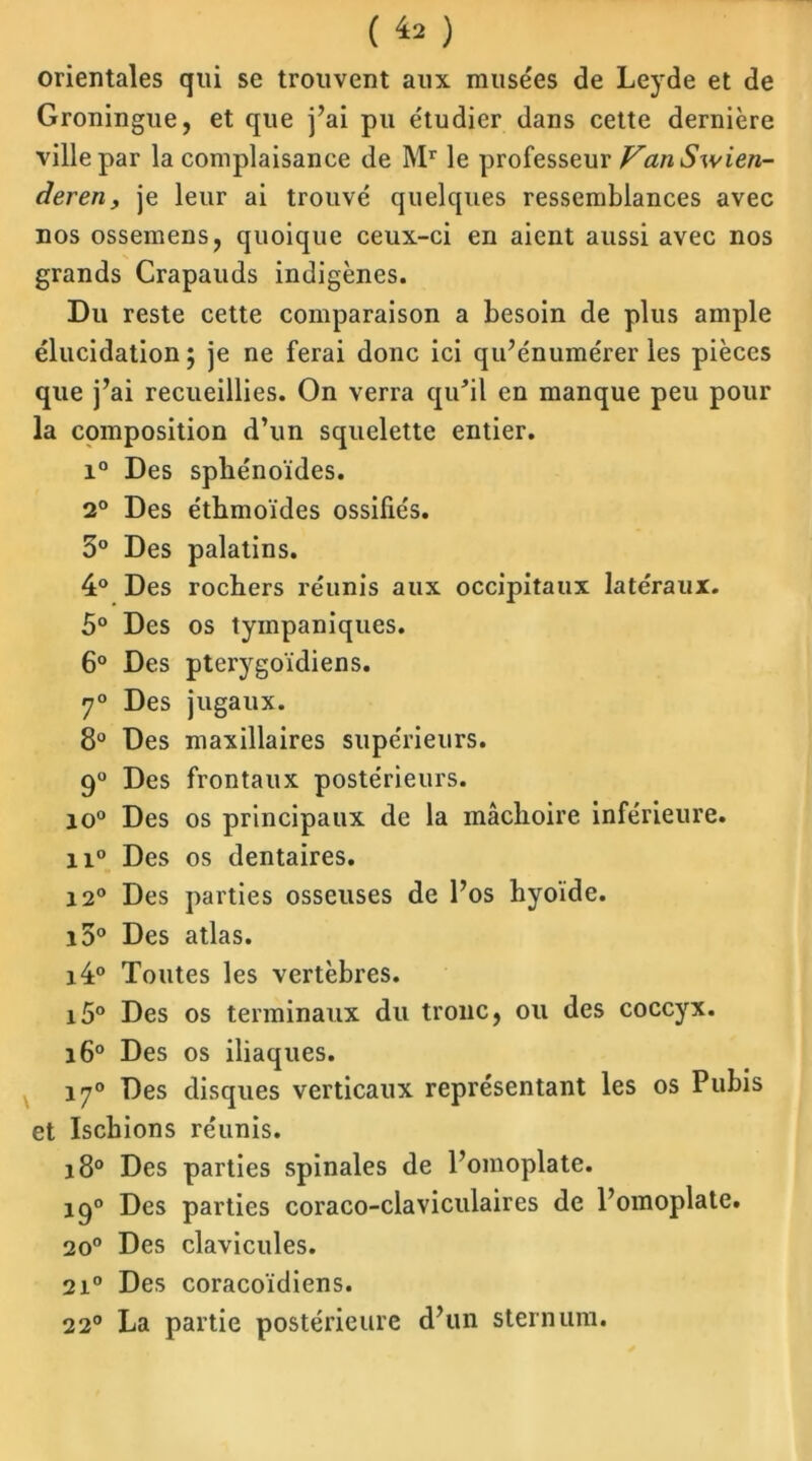 ( ^ ) orientales qui se trouvent aux musées de Leyde et de Groningue, et que j’ai pu étudier dans cette dernière ville par la complaisance de Mr le professeur VanSwien- deren, je leur ai trouvé quelques ressemblances avec nos ossemens, quoique ceux-ci en aient aussi avec nos grands Crapauds indigènes. Du reste cette comparaison a besoin de plus ample élucidation ; je ne ferai donc ici qu’énumérer les pièces que j’ai recueillies. On verra qu'il en manque peu pour la composition d’un squelette entier. i° Des sphénoïdes. 2° Des éthmoïdes ossifiés. 5° Des palatins. 4° Des rochers réunis aux occipitaux latéraux. 5° Des os tyinpaniques. 6° Des pterygoïdiens. 7° Des jugaux. 8° Des maxillaires supérieurs. 9° Des frontaux postérieurs. io° Des os principaux de la mâchoire inférieure. n° Des os dentaires. 12° Des parties osseuses de l’os hyoïde. i5° Des atlas. i4° Toutes les vertèbres. i5° Des os terminaux du tronc, ou des coccyx. i6° Des os iliaques. 170 Des disques verticaux représentant les os Pubis et Ischions réunis. 180 Des parties spinales de l’omoplate. 190 Des parties coraco-claviculaires de l’omoplate. 20° Des clavicules. 2i° Des coracoïdiens. 220 La partie postérieure d’un sternum.