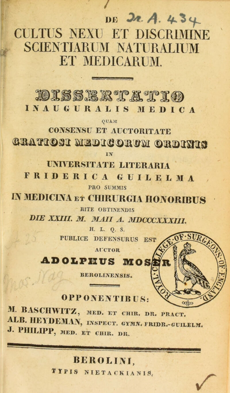 ? ui: ^-/4- f CULTUS NEXU ET DISCRIMINE of SCIENTIARUM NATURALIUM ET MEDICARUM. I N A U G U R A L I S MEDICA CONSENSU ET AUCTORITATE IlV UNIVERSITATE LITERARIA F R I D E R I C A G U I E E L M A , PRO SUMMIS liV MEDICINA ET CHIRURGIA HONORIBUS - RITE ORTINENDIS DIB XJaiL M. MAII A. MDCCCXXXIIL H. L. Q. S. PUBLICE DEFENSURUS EST AICTOR ADOLPKUS AXOS BEROLINENSIS. OPPONENTIB US: M. BASCinvITZ, MED. ET cum. dr. pract. ALB. lIElDEiMAN, inspect. gymn. fridr.-guilelm. «I* PIIILIPP, MED. ET GlIIR. DK. berolini, Ttpis nietackianis*