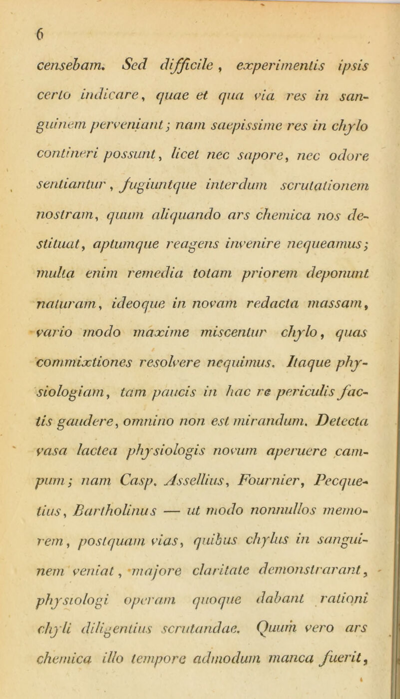 * censebam. Sed difficile, experimentis ipsis certo indicare, quae et qua via res in san- guinem perveniant; ziam saepissime res in chylo contineri possunt, licet nec sapore, /zec oc/ore sentiantur , fugiuntque interdum scrutationem nostram, quum aliquando ars chemica nos de- stituat, aptumque reagens invenire nequeamus ; multa enim remedia totam priorem deponunt naturam, ideoque in novam redacta massam, vario modo maxime miscentur chylo, quas # commixtiones resolvere nequimus. Itaque phy- siologiam, tam paucis in hac re periculis fac- tis gaudere, omnino non est mirandum. Detecta vasa lactea physiologis novum aperuere cam- pum; nam Casp. Assellius, Fournier, Pecque- tius, Bartholinus — ut modo nonnullos memo- rem, postquam vias, quibus chylus in sangui- nem veniat, •majore claritate demonstrarunt, physiologi operam quoque dabant rationi chyli diligentius scrutandae. Quum vero ars chemica illo tempore admodum manca fuerit, 4