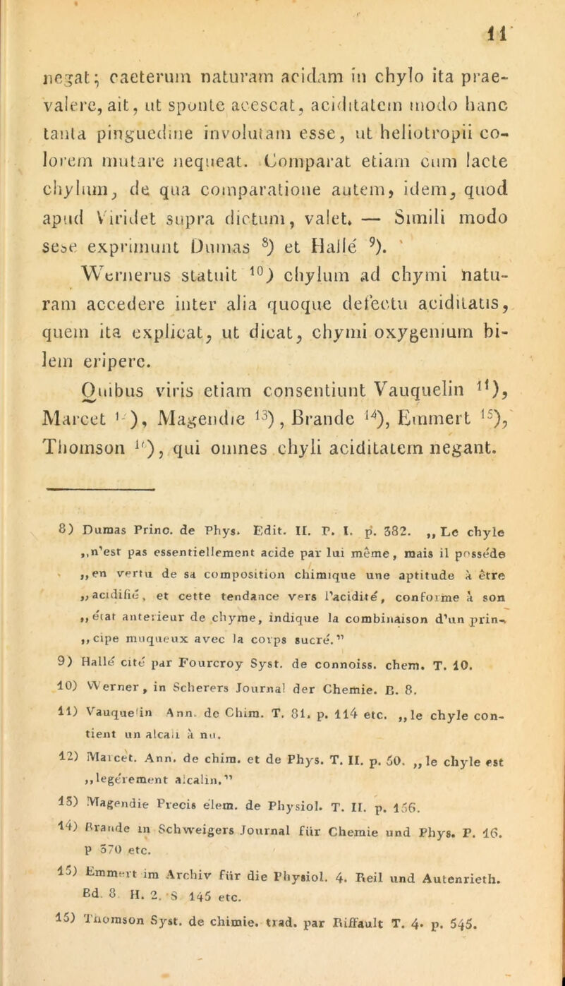 negat \ caeterum naturam acidam in chylo ita prae- valere, ait, ut sponte acescat, aciditatcm modo hanc tanta pinguedine involutam esse, ut heliotropii co- lorem mutare nequeat. Comparat etiam cum lacte chylum, de qua comparatione autem, idem, quod apud Viridet supra dictum, valet, — Simili modo se^e exprimunt Dumas 8) et Haile 9). Wernerus statuit 10) chylum ad chymi natu- ram accedere inter alia quoque detectu a.ciditatis, quem ita explicat, ut dicat, chymi oxygemurn bi- lem eripere. Quibus viris etiam consentiunt Vauquelin * 11), Marcet ' ), Magendie 13), Brande 14), Emmert 1S), Thomson lf), qui omnes chyli aciditatem negant. 8) Dumas Prine, de Phys. Edit. II. r. I. p. 582. ,, Le chyle ,,n’esr pas essentiellement acide par lui meme, mais il possede ,,en vertu de sa composition chimique une aptitude a etre „acidifie, et cette tendance vers 1’acidite, conforme a son ,, etat anterieur de chyme, indique la combinaison d’un prin- ,,cipe muqueux avec la covps suere.” 9) Hallt? cite par Fourcroy Syst. de connoiss. ehem. T. 10. 10) Werner, in Scherers Journal der Chemie. D. 8. 11) Vauquedn Ann de Chim. T. 81. p. 114 etc. ,, le chyle con- fient un alcaii a nu. 12) Maicet. Ann, de chim. et de Phys. T. II. p. 50. „ le chyle est »,legerement alcalin.” 15) Magendie Precis elem. de Physiol. T. II. p. 156. 14) Brande in Schweigers Journal fiir Chemie und Phys. P. 16. P 570 etc. 13) Emmert im Arcbiv fiir die Physiol. 4. Reil und Autenrieth. P.d 8 H. 2. S 145 etc. 15) Thomson Syst. de chimie. trad. par Riffault T. 4. p. 545.