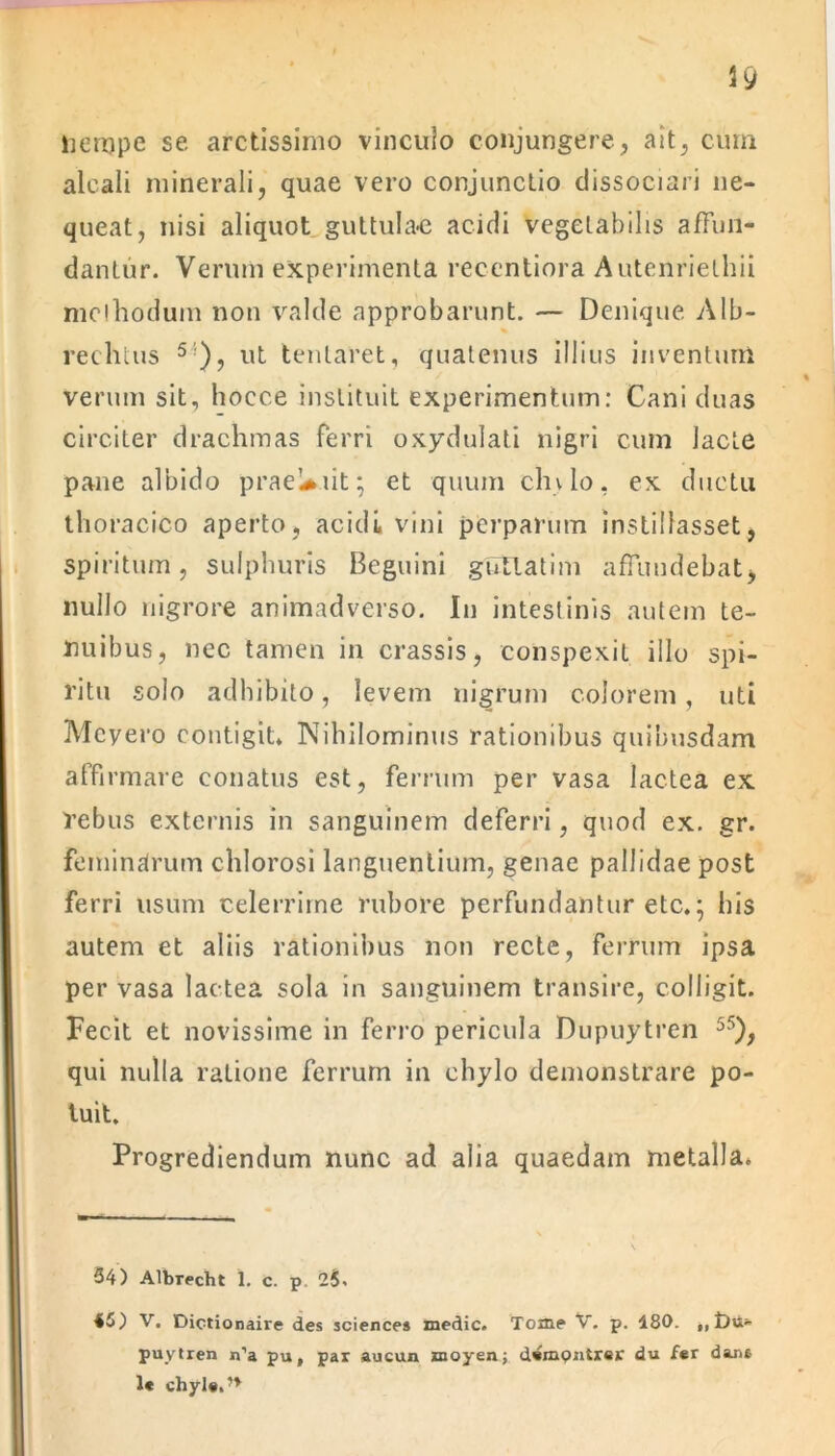 alcali minerali, quae vero conjunctio dissociari ne- queat, nisi aliquot guttula-e acidi vegetabilis affun- dantur. Verum experimenta recentiora Autenrielhii mclhodum non valde approbarunt. — Denique Alb- reehtus 5 ), ut lentaret, quatenus illius inventum verum sit, hoece instituit experimentum: Cani duas circiter drachmas ferri oxydulati nigri cum Jacte pane albido praeUiit; et quum clivio, ex ductu thoracico aperto, acidi vini perparum instillasset, spiritum, sulphuris Beguini gSElatim affundebat, nullo nigrore animadverso. I11 intestinis autem te- nuibus, nec tamen in crassis, conspexit illo spi- ritu solo adhibito, levem nigrum colorem, uti Mcyero contigit» Nihilominus rationibus quibusdam affirmare conatus est, ferrum per vasa lactea ex rebus externis in sanguinem deferri, quod ex. gr. feminalrum chlorosi languentium, genae pallidae post ferri usum celerrime rubore perfundantur etc»; his autem et aliis rationibus non recte, Ferrum ipsa per vasa lactea sola in sanguinem transire, colligit. Fecit et novissime in ferro pericula Dupuytren 55), qui nulla ratione ferrum in chylo demonstrare po- tuit. Progrediendum nunc ad alia quaedam metalla. 34) Albrecht 1. c. p 2$. 45) V. Dictionaire des Sciences medie. Tome V. p. 480. ,, £>u* puytren n’a pu, par aucun moyenj dempntrer du fer dant 1« chyle.