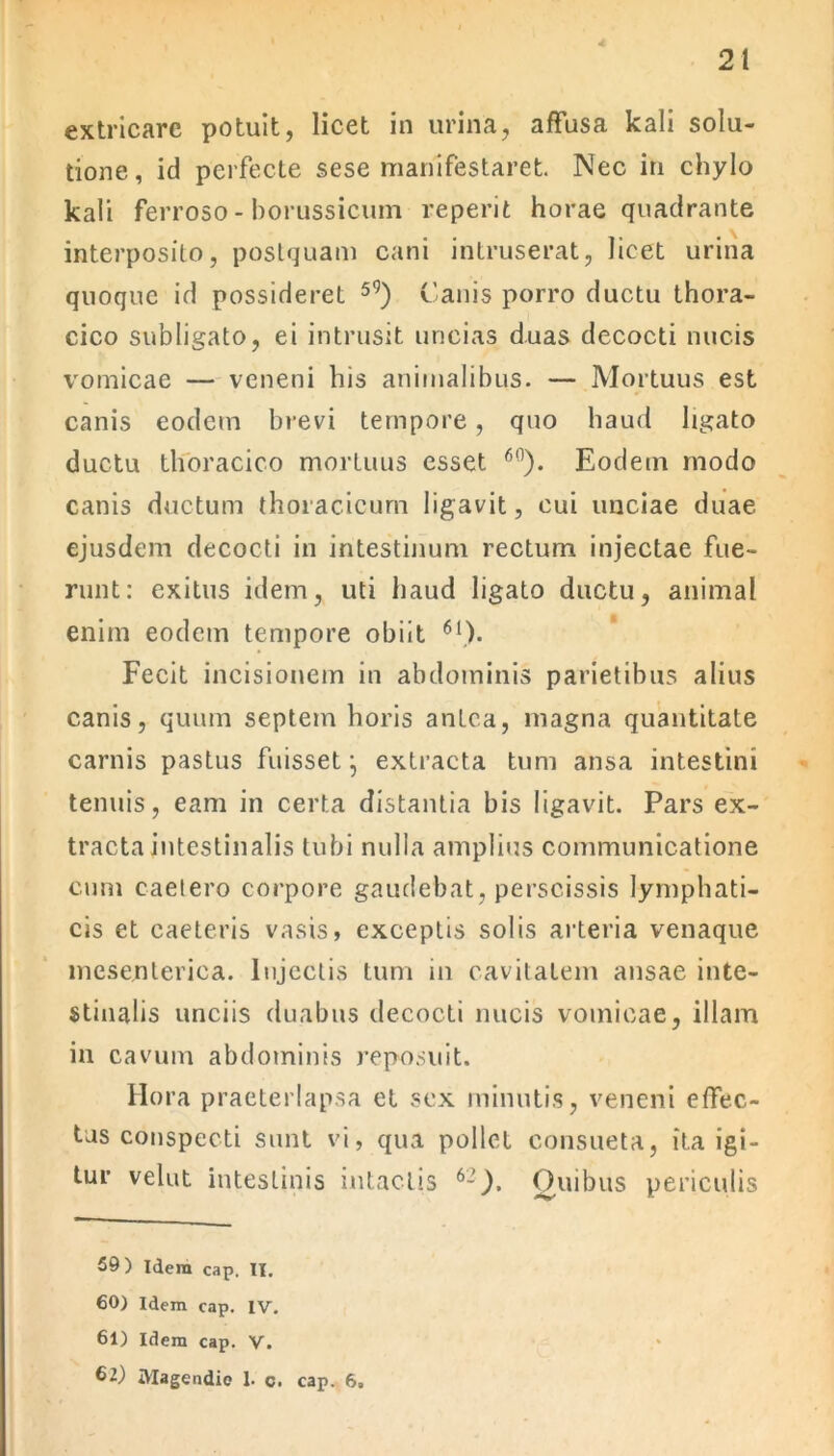 extricare potuit, licet in urina, affusa kali solu- tione, id perfecte sese manifestaret. Nec in chylo kali ferroso - borussicum reperit horae quadrante interposito, postquam cani intruserat, licet urina quoque id possideret 5<5) Canis porro ductu thora- cico subligato, ei intrusit uncias duas decocti nucis vomicae — veneni his animalibus. — Mortuus est canis eodem brevi tempore, quo haud ligato ductu thoracico mortuus esset 60). Eodem modo canis ductum thoracicum ligavit, cui unciae duae ejusdem decocti in intestinum rectum injectae fue- runt: exitus idem, uti haud ligato ductu, animal enim eodem tempore obiit 61). Fecit incisionem in abdominis parietibus alius canis, quum septem horis antea, magna quantitate carnis pastus fuisset-, extracta tum ansa intestini tenuis, eam in certa distantia bis ligavit. Pars ex- tracta intestinalis tubi nulla amplius communicatione cum caelero corpore gaudebat, perscissis lymphati- cis et caeteris vasis, exceptis solis arteria venaque mesenterica. Injectis tum in cavitatem ansae inte- stinalis unciis duabus decocti nucis vomicae, illam in cavum abdominis reposuit. Hora praeterlapsa et sex minutis, veneni effec- tas conspecti sunt vi, qua pollet consueta, ita igi- tur velut intestinis intactis 62). Quibus periculis 59) Idem cap. II. 60) Idem cap. IV. 61) Idem cap. V. 62) Magendie 1. c. cap. 6.