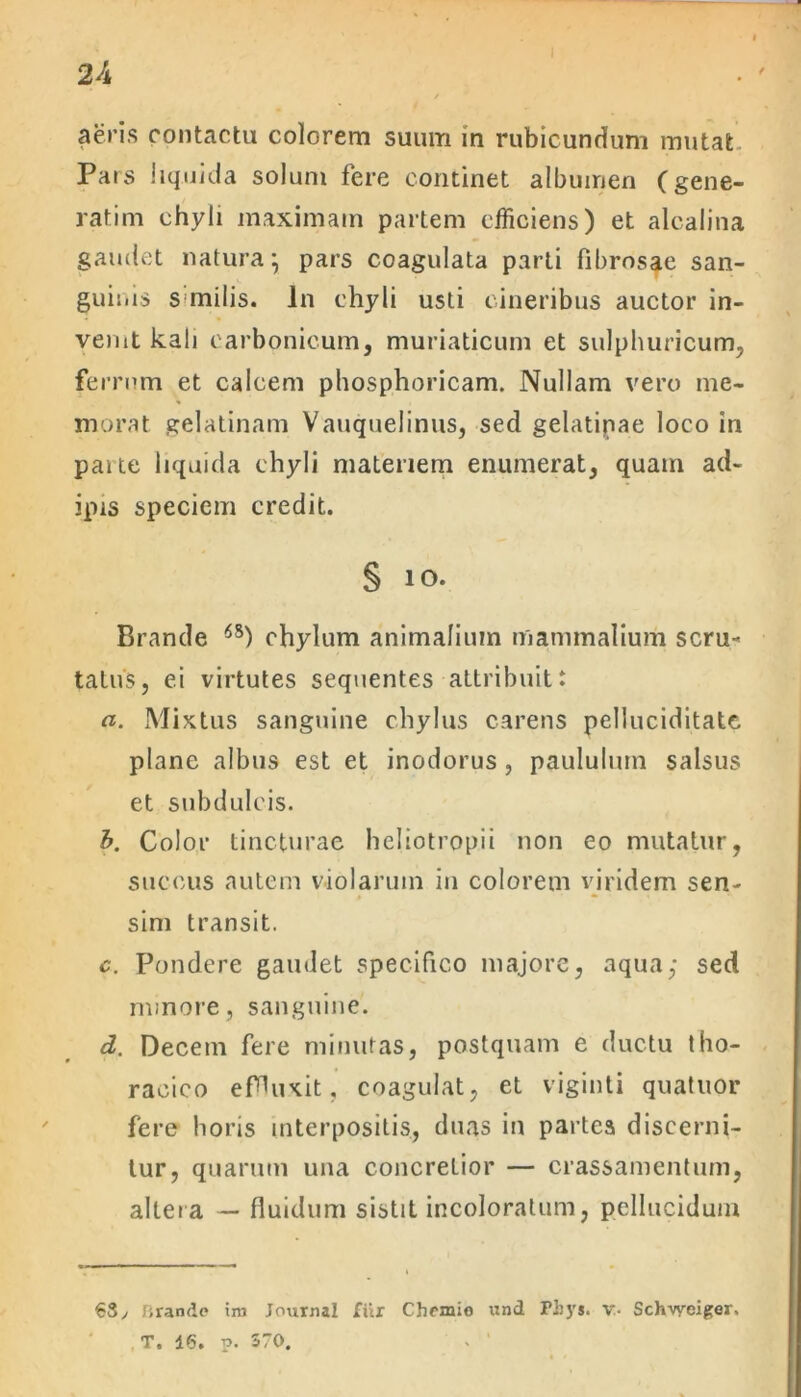 aeris contactu colorem suum in rubicundum mutat Pars liquida solum fere continet albumen (gene- rarim chyli maximam partem efficiens) et alcalina gaudet natura*, pars coagulata parti fibrosae san- guinis s milis. In chyli usti cineribus auctor in- venit kali earbonicum, muriaticum et sulphuricum, ferrum et calcem phosphoricam. Nullam vero me- morat gelatinam Vauquelinus, sed gelatinae loco in paite liquida chyli materiem enumerat, quam ad- ipis speciem credit. § 10. Brande 6S) chylum animalium mammalium scru- tatus, ei virtutes sequentes attribuit: a. Mixtus sanguine chylus carens pelluciditate plane albus est et inodorus, paululum salsus et subdulcis. b. Color tincturae heliotropii non eo mutatur, succus autem violarum in colorem viridem sen- » • sim transit. c. Pondere gaudet specifico majore, aqua; sed minore, sanguine. d. Decem fere minutas, postquam e ductu tho- racico effluxit, coagulat, et viginti quatuor fere horis interpositis, duas in partes discerni- tur, quarum una concretior — crassamentum, altera — fluidum sistit incoloratum, pellucidum 63, lirande ira Journal fur Chrmio und Fiiys. v- Sch-vyeiger. T. 46. p. 570. . '