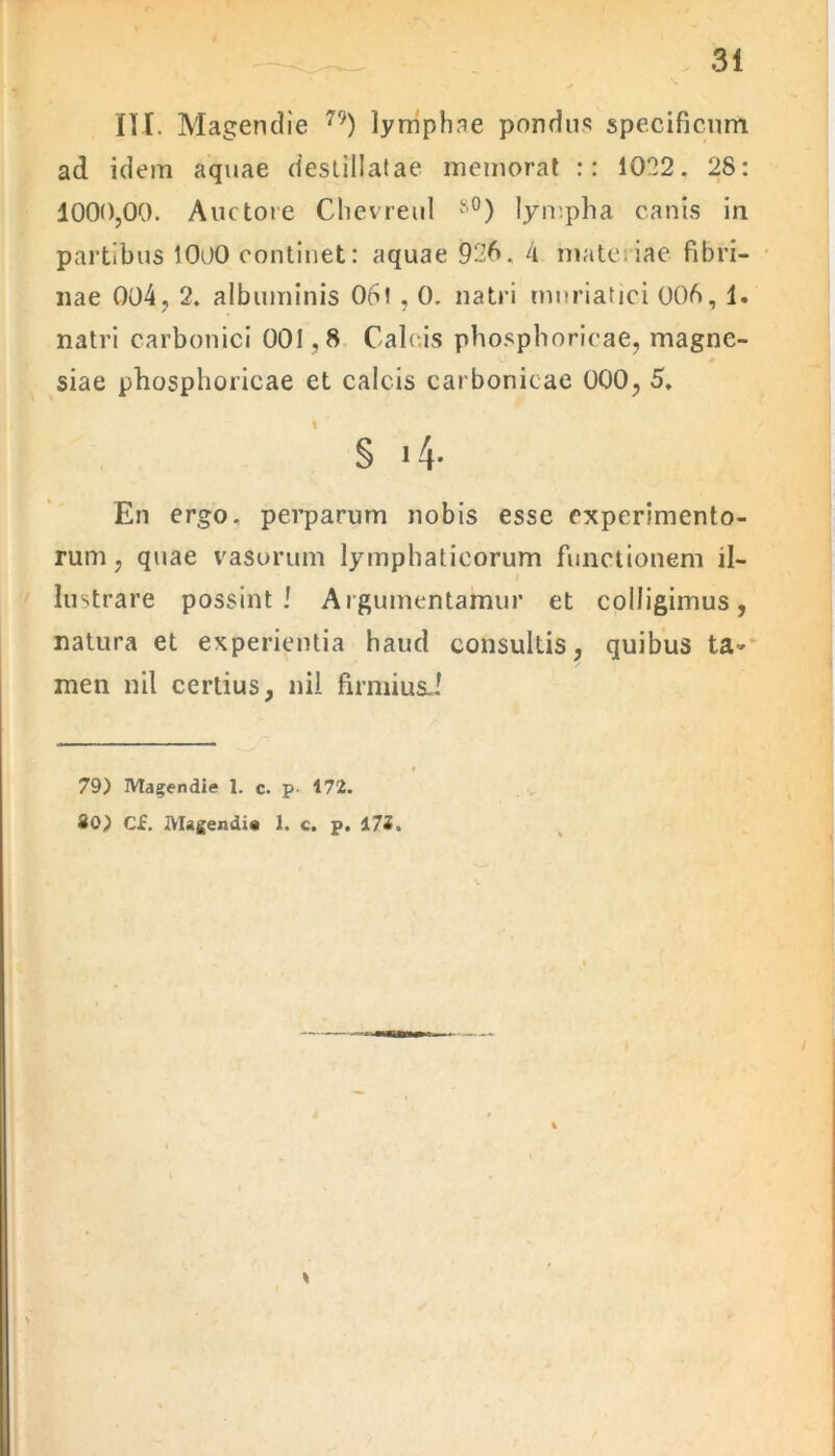 III. Magendie 79) lymphae pondus specificum ad idem aquae destillatae memorat :: 1022. 28: 1000,00. Auctore Chevreul s0) lympha canis in partibus 1000 continet: aquae 926. 4 materiae fibri- nae 004, 2. albuminis 061,0. natri muriatici 006, 1. natri carbonici 001,8 Calcis phosphoricae, magne- siae phosphoricae et calcis carbonicae 000, 5, § i4- En ergo, perparum nobis esse experimento- rum, quae vasorum lymphaticorum functionem il- lustrare possint! Argumentamur et colligimus, natura et experientia haud consultis, quibus ta- men nil certius, ni! firmius.! 79) Magendie 1. c. p- 172. 20) CJc. Magendis 1. c. p. 172.